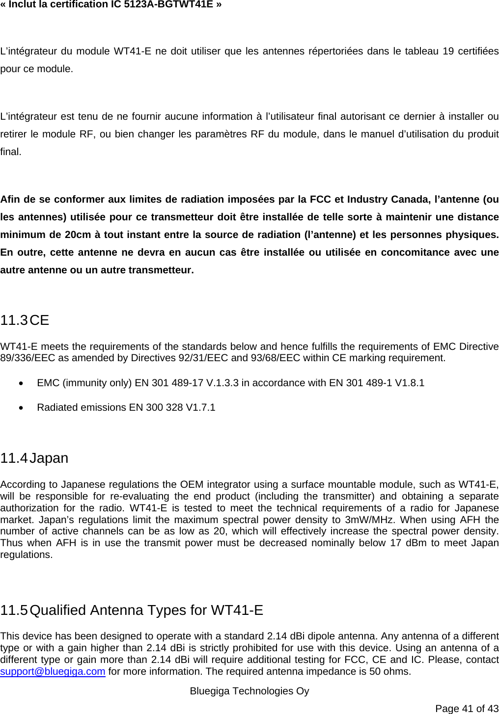   Bluegiga Technologies Oy Page 41 of 43 « Inclut la certification IC 5123A-BGTWT41E »  L’intégrateur du module WT41-E ne doit utiliser que les antennes répertoriées dans le tableau 19 certifiées pour ce module.  L’intégrateur est tenu de ne fournir aucune information à l’utilisateur final autorisant ce dernier à installer ou retirer le module RF, ou bien changer les paramètres RF du module, dans le manuel d’utilisation du produit final.  Afin de se conformer aux limites de radiation imposées par la FCC et Industry Canada, l’antenne (ou les antennes) utilisée pour ce transmetteur doit être installée de telle sorte à maintenir une distance minimum de 20cm à tout instant entre la source de radiation (l’antenne) et les personnes physiques. En outre, cette antenne ne devra en aucun cas être installée ou utilisée en concomitance avec une autre antenne ou un autre transmetteur.  11.3 CE WT41-E meets the requirements of the standards below and hence fulfills the requirements of EMC Directive 89/336/EEC as amended by Directives 92/31/EEC and 93/68/EEC within CE marking requirement.   EMC (immunity only) EN 301 489-17 V.1.3.3 in accordance with EN 301 489-1 V1.8.1   Radiated emissions EN 300 328 V1.7.1  11.4 Japan According to Japanese regulations the OEM integrator using a surface mountable module, such as WT41-E, will be responsible for re-evaluating the end product (including the transmitter) and obtaining a separate authorization for the radio. WT41-E is tested to meet the technical requirements of a radio for Japanese market. Japan’s regulations limit the maximum spectral power density to 3mW/MHz. When using AFH the number of active channels can be as low as 20, which will effectively increase the spectral power density. Thus when AFH is in use the transmit power must be decreased nominally below 17 dBm to meet Japan regulations.  11.5 Qualified Antenna Types for WT41-E This device has been designed to operate with a standard 2.14 dBi dipole antenna. Any antenna of a different type or with a gain higher than 2.14 dBi is strictly prohibited for use with this device. Using an antenna of a different type or gain more than 2.14 dBi will require additional testing for FCC, CE and IC. Please, contact support@bluegiga.com for more information. The required antenna impedance is 50 ohms. 