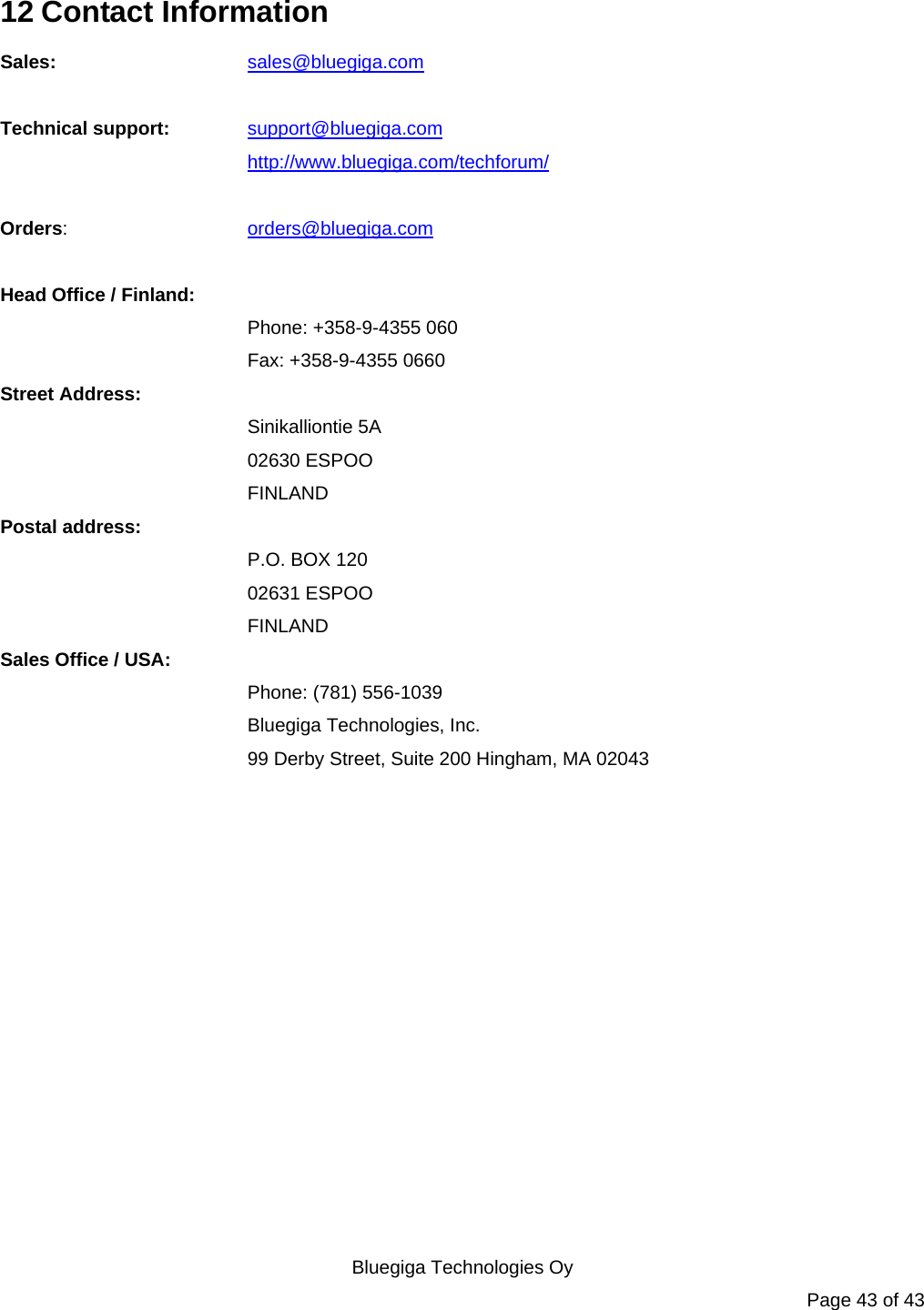   Bluegiga Technologies Oy Page 43 of 43 12 Contact Information Sales:   sales@bluegiga.com  Technical support: support@bluegiga.com http://www.bluegiga.com/techforum/  Orders:   orders@bluegiga.com  Head Office / Finland: Phone: +358-9-4355 060 Fax: +358-9-4355 0660 Street Address: Sinikalliontie 5A 02630 ESPOO FINLAND Postal address: P.O. BOX 120 02631 ESPOO FINLAND Sales Office / USA: Phone: (781) 556-1039 Bluegiga Technologies, Inc. 99 Derby Street, Suite 200 Hingham, MA 02043       