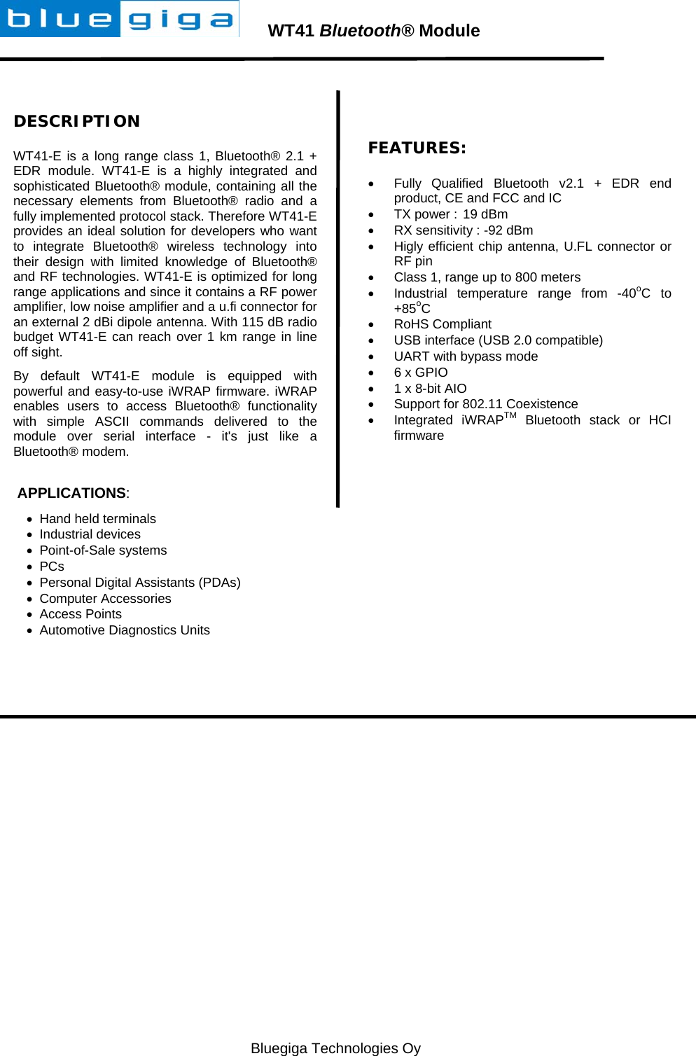   Bluegiga Technologies Oy        WT41 Bluetooth® Module  DESCRIPTION WT41-E is a long range class 1, Bluetooth® 2.1 + EDR module. WT41-E is a highly integrated and sophisticated Bluetooth® module, containing all the necessary elements from Bluetooth® radio and a fully implemented protocol stack. Therefore WT41-E provides an ideal solution for developers who want to integrate Bluetooth® wireless technology into their design with limited knowledge of Bluetooth® and RF technologies. WT41-E is optimized for long range applications and since it contains a RF power amplifier, low noise amplifier and a u.fi connector for an external 2 dBi dipole antenna. With 115 dB radio budget WT41-E can reach over 1 km range in line off sight. By default WT41-E module is equipped with powerful and easy-to-use iWRAP firmware. iWRAP enables users to access Bluetooth® functionality with simple ASCII commands delivered to the module over serial interface - it&apos;s just like a  Bluetooth® modem.    APPLICATIONS:   Hand held terminals  Industrial devices  Point-of-Sale systems  PCs   Personal Digital Assistants (PDAs)   Computer Accessories   Access Points   Automotive Diagnostics Units  FEATURES:   Fully Qualified Bluetooth v2.1 + EDR end product, CE and FCC and IC   TX power :  19 dBm   RX sensitivity : -92 dBm   Higly efficient chip antenna, U.FL connector or RF pin   Class 1, range up to 800 meters   Industrial temperature range from -40oC to +85oC  RoHS Compliant   USB interface (USB 2.0 compatible)   UART with bypass mode   6 x GPIO   1 x 8-bit AIO   Support for 802.11 Coexistence  Integrated iWRAPTM Bluetooth stack or HCI firmware   