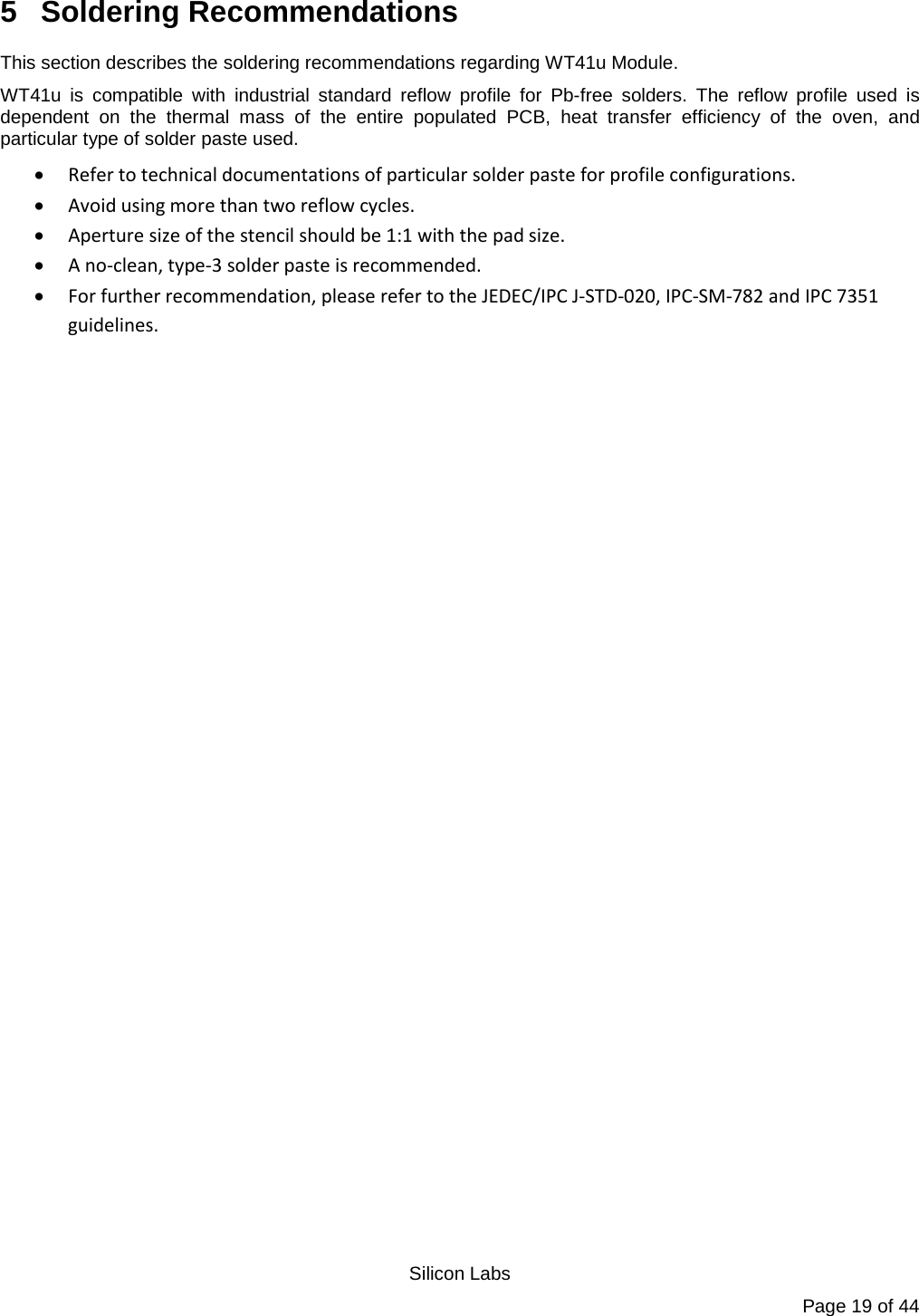   Silicon Labs Page 19 of 44 5  Soldering Recommendations This section describes the soldering recommendations regarding WT41u Module. WT41u is compatible with industrial standard reflow profile for Pb-free solders. The reflow profile used is dependent on the thermal mass of the entire populated PCB, heat transfer efficiency of the oven, and particular type of solder paste used. • Refer to technical documentations of particular solder paste for profile configurations. • Avoid using more than two reflow cycles. • Aperture size of the stencil should be 1:1 with the pad size. • A no-clean, type-3 solder paste is recommended. • For further recommendation, please refer to the JEDEC/IPC J-STD-020, IPC-SM-782 and IPC 7351 guidelines.  