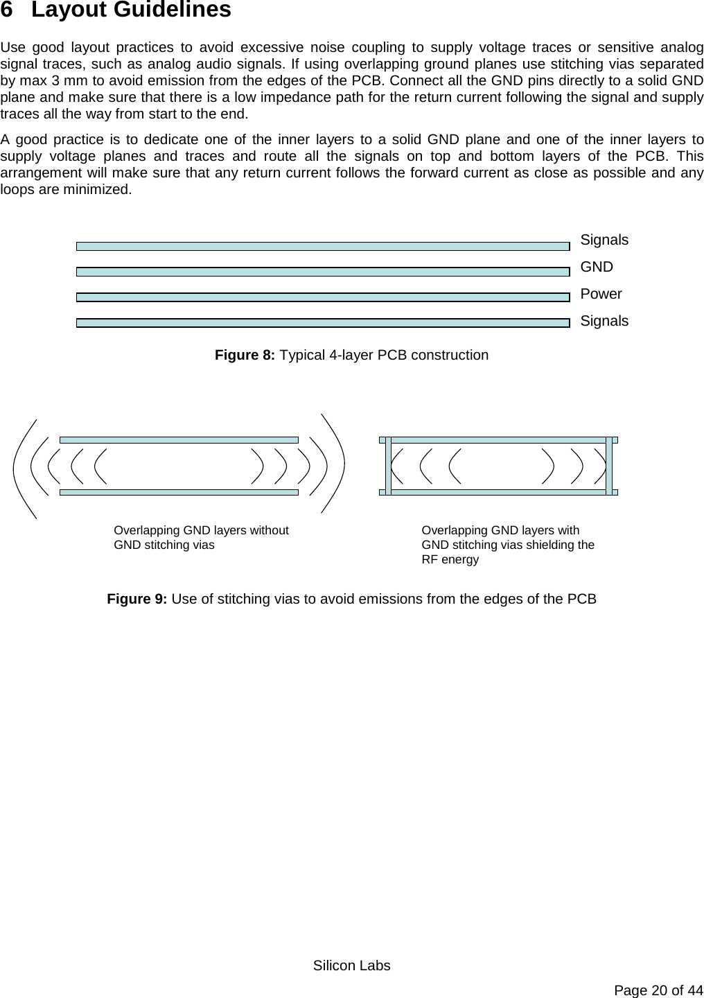   Silicon Labs Page 20 of 44 6  Layout Guidelines Use good layout practices to avoid excessive noise coupling to supply voltage traces or sensitive analog signal traces, such as analog audio signals. If using overlapping ground planes use stitching vias separated by max 3 mm to avoid emission from the edges of the PCB. Connect all the GND pins directly to a solid GND plane and make sure that there is a low impedance path for the return current following the signal and supply traces all the way from start to the end.  A good practice is to dedicate one of the inner layers to a solid GND plane and one of the inner layers to supply voltage planes and traces and route all the signals on top and bottom layers of the PCB. This arrangement will make sure that any return current follows the forward current as close as possible and any loops are minimized.                                                                                                                                                                              SignalsGNDPowerSignals    Figure 8: Typical 4-layer PCB construction  Overlapping GND layers without GND stitching vias Overlapping GND layers with GND stitching vias shielding the RF energy Figure 9: Use of stitching vias to avoid emissions from the edges of the PCB 