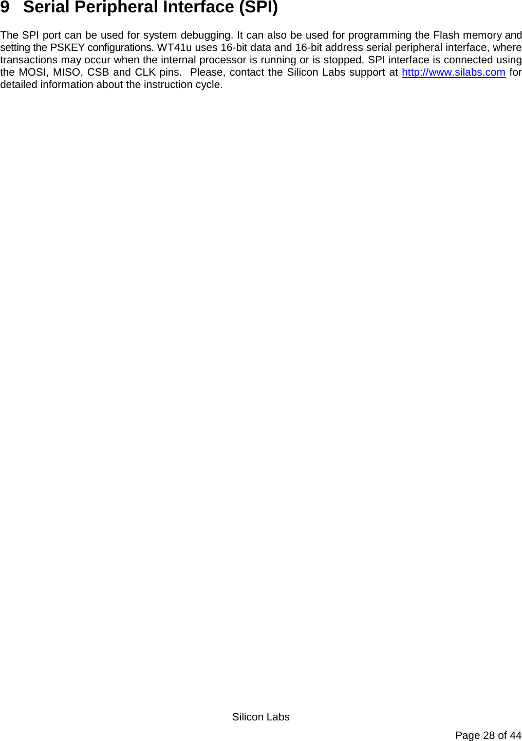   Silicon Labs Page 28 of 44 9  Serial Peripheral Interface (SPI) The SPI port can be used for system debugging. It can also be used for programming the Flash memory and setting the PSKEY configurations. WT41u uses 16-bit data and 16-bit address serial peripheral interface, where transactions may occur when the internal processor is running or is stopped. SPI interface is connected using the MOSI, MISO, CSB and CLK pins.  Please, contact the Silicon Labs support at http://www.silabs.com for detailed information about the instruction cycle.  