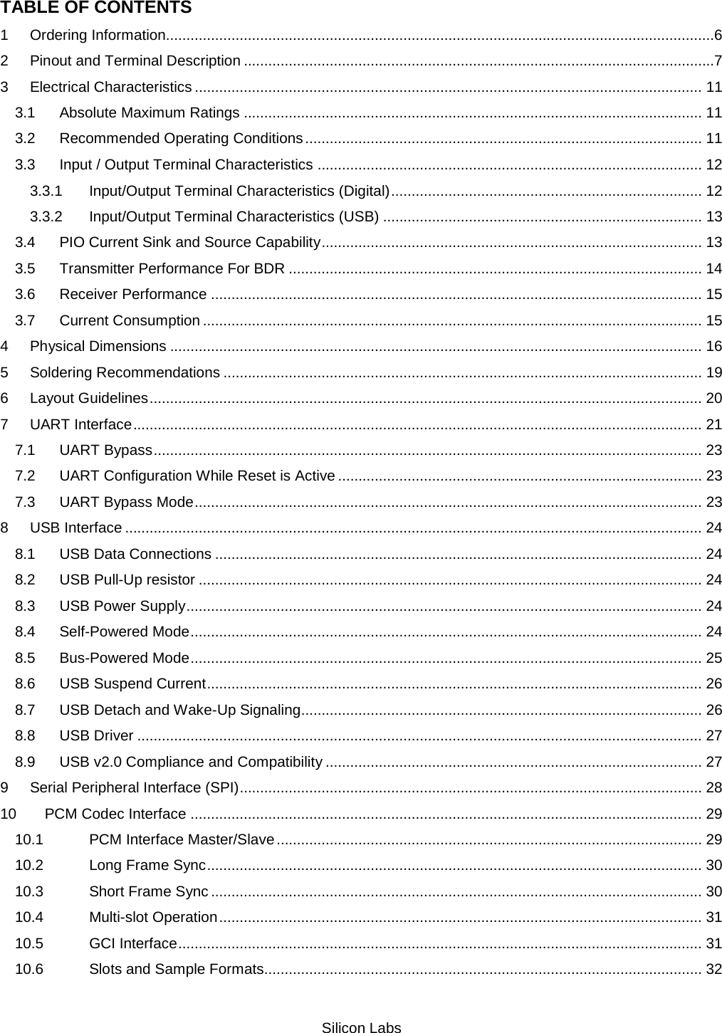   Silicon Labs TABLE OF CONTENTS 1 Ordering Information......................................................................................................................................6 2 Pinout and Terminal Description ...................................................................................................................7 3 Electrical Characteristics ............................................................................................................................ 11 3.1 Absolute Maximum Ratings ................................................................................................................ 11 3.2 Recommended Operating Conditions ................................................................................................. 11 3.3 Input / Output Terminal Characteristics .............................................................................................. 12 3.3.1 Input/Output Terminal Characteristics (Digital) ............................................................................ 12 3.3.2 Input/Output Terminal Characteristics (USB) .............................................................................. 13 3.4 PIO Current Sink and Source Capability ............................................................................................. 13 3.5 Transmitter Performance For BDR ..................................................................................................... 14 3.6 Receiver Performance ........................................................................................................................ 15 3.7 Current Consumption .......................................................................................................................... 15 4 Physical Dimensions .................................................................................................................................. 16 5 Soldering Recommendations ..................................................................................................................... 19 6 Layout Guidelines ....................................................................................................................................... 20 7 UART Interface ........................................................................................................................................... 21 7.1 UART Bypass ...................................................................................................................................... 23 7.2 UART Configuration While Reset is Active ......................................................................................... 23 7.3 UART Bypass Mode ............................................................................................................................ 23 8 USB Interface ............................................................................................................................................. 24 8.1 USB Data Connections ....................................................................................................................... 24 8.2 USB Pull-Up resistor ........................................................................................................................... 24 8.3 USB Power Supply .............................................................................................................................. 24 8.4 Self-Powered Mode ............................................................................................................................. 24 8.5 Bus-Powered Mode ............................................................................................................................. 25 8.6 USB Suspend Current ......................................................................................................................... 26 8.7 USB Detach and Wake-Up Signaling.................................................................................................. 26 8.8 USB Driver .......................................................................................................................................... 27 8.9 USB v2.0 Compliance and Compatibility ............................................................................................ 27 9 Serial Peripheral Interface (SPI) ................................................................................................................. 28 10 PCM Codec Interface ............................................................................................................................. 29 10.1 PCM Interface Master/Slave ........................................................................................................ 29 10.2 Long Frame Sync ......................................................................................................................... 30 10.3 Short Frame Sync ........................................................................................................................ 30 10.4 Multi-slot Operation ...................................................................................................................... 31 10.5 GCI Interface ................................................................................................................................ 31 10.6 Slots and Sample Formats ........................................................................................................... 32 