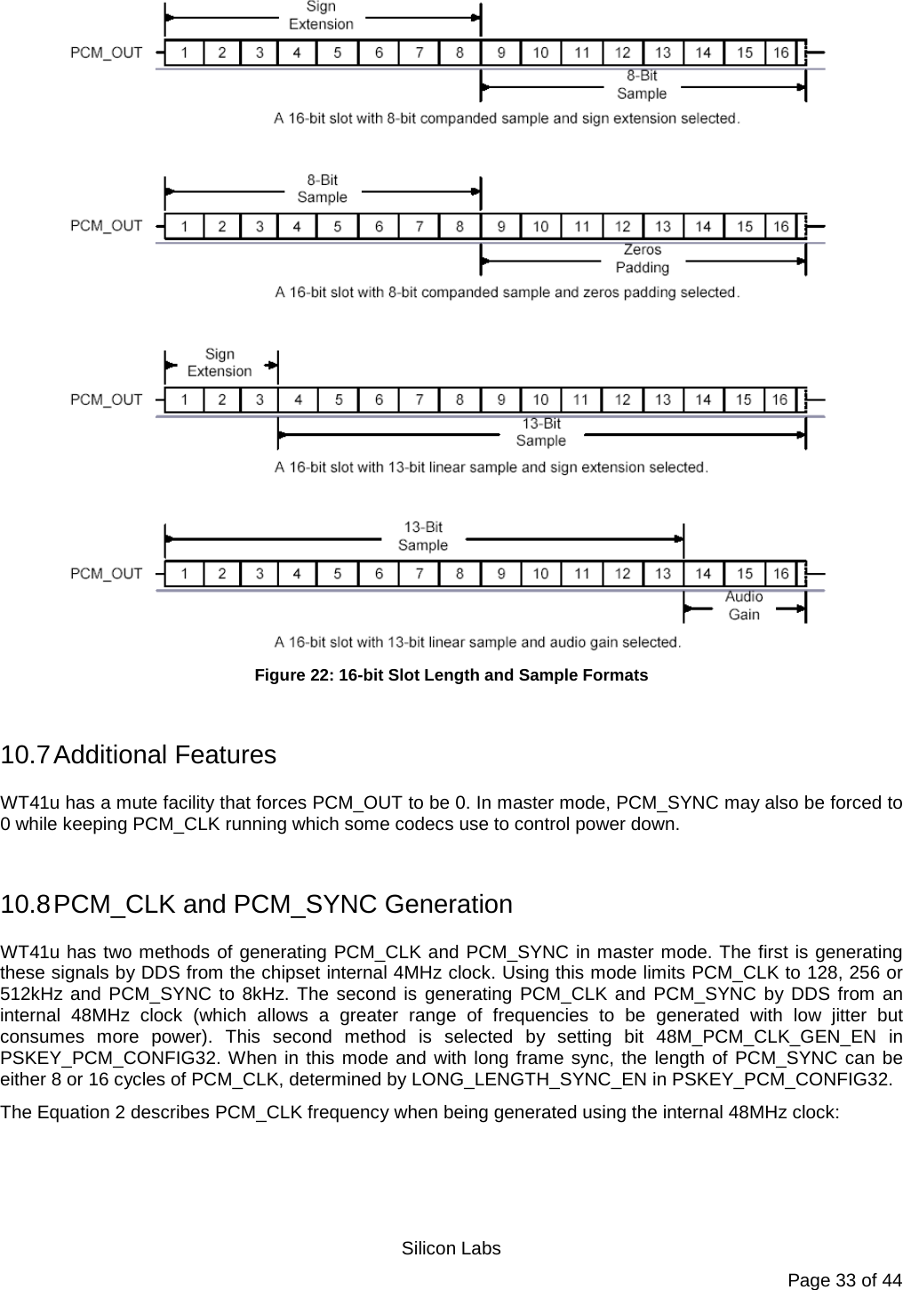   Silicon Labs Page 33 of 44  Figure 22: 16-bit Slot Length and Sample Formats  10.7 Additional Features WT41u has a mute facility that forces PCM_OUT to be 0. In master mode, PCM_SYNC may also be forced to 0 while keeping PCM_CLK running which some codecs use to control power down.  10.8 PCM_CLK and PCM_SYNC Generation WT41u has two methods of generating PCM_CLK and PCM_SYNC in master mode. The first is generating these signals by DDS from the chipset internal 4MHz clock. Using this mode limits PCM_CLK to 128, 256 or 512kHz and PCM_SYNC to 8kHz. The second is generating PCM_CLK and PCM_SYNC by DDS from an internal 48MHz clock (which allows a greater range of frequencies to be generated with low jitter but consumes more power). This second method is selected by setting bit 48M_PCM_CLK_GEN_EN in PSKEY_PCM_CONFIG32. When in this mode and with long frame sync, the length of PCM_SYNC can be either 8 or 16 cycles of PCM_CLK, determined by LONG_LENGTH_SYNC_EN in PSKEY_PCM_CONFIG32. The Equation 2 describes PCM_CLK frequency when being generated using the internal 48MHz clock:  