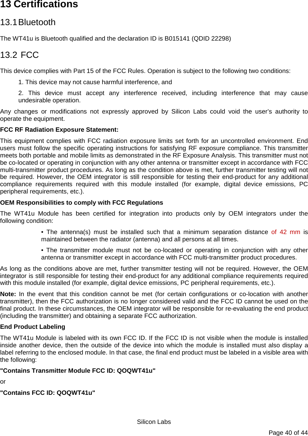   Silicon Labs Page 40 of 44 13 Certifications 13.1 Bluetooth The WT41u is Bluetooth qualified and the declaration ID is B015141 (QDID 22298) 13.2  FCC This device complies with Part 15 of the FCC Rules. Operation is subject to the following two conditions:  1. This device may not cause harmful interference, and  2. This device must accept any interference received, including interference that may cause undesirable operation.  Any changes or modifications not expressly approved by Silicon Labs could void the user’s authority to operate the equipment.  FCC RF Radiation Exposure Statement:  This equipment complies with FCC radiation exposure limits set forth for an uncontrolled environment. End users must follow the specific operating instructions for satisfying RF exposure compliance. This transmitter meets both portable and mobile limits as demonstrated in the RF Exposure Analysis. This transmitter must not be co-located or operating in conjunction with any other antenna or transmitter except in accordance with FCC multi-transmitter product procedures. As long as the condition above is met, further transmitter testing will not be required. However, the OEM integrator is still responsible for testing their end-product for any additional compliance requirements required with this module installed (for example, digital device emissions, PC peripheral requirements, etc.).  OEM Responsibilities to comply with FCC Regulations  The  WT41u Module has been certified for integration into products only by OEM integrators under the following condition:  • The antenna(s) must be installed such that a minimum separation distance of  42 mm is maintained between the radiator (antenna) and all persons at all times.  • The transmitter module must not be co-located or operating in conjunction with any other antenna or transmitter except in accordance with FCC multi-transmitter product procedures.  As long as the conditions above are met, further transmitter testing will not be required. However, the OEM integrator is still responsible for testing their end-product for any additional compliance requirements required with this module installed (for example, digital device emissions, PC peripheral requirements, etc.).  Note: In the event that this condition cannot be met (for certain configurations or co-location with another transmitter), then the FCC authorization is no longer considered valid and the FCC ID cannot be used on the final product. In these circumstances, the OEM integrator will be responsible for re-evaluating the end product (including the transmitter) and obtaining a separate FCC authorization. End Product Labeling  The WT41u Module is labeled with its own FCC ID. If the FCC ID is not visible when the module is installed inside another device, then the outside of the device into which the module is installed must also display a label referring to the enclosed module. In that case, the final end product must be labeled in a visible area with the following:  &quot;Contains Transmitter Module FCC ID: QOQWT41u&quot;  or  &quot;Contains FCC ID: QOQWT41u&quot;  