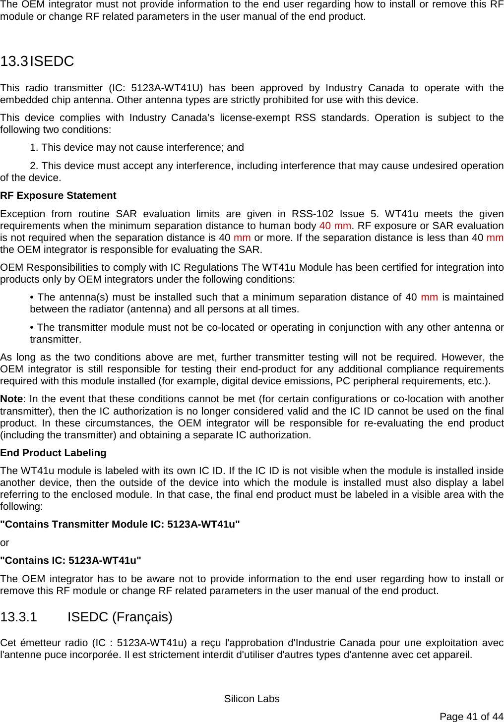   Silicon Labs Page 41 of 44 The OEM integrator must not provide information to the end user regarding how to install or remove this RF module or change RF related parameters in the user manual of the end product.  13.3 ISEDC This radio transmitter (IC: 5123A-WT41U) has been approved by Industry Canada to operate with the embedded chip antenna. Other antenna types are strictly prohibited for use with this device.  This device complies with Industry Canada’s license-exempt RSS standards. Operation is subject to the following two conditions:  1. This device may not cause interference; and  2. This device must accept any interference, including interference that may cause undesired operation of the device.  RF Exposure Statement  Exception from routine SAR evaluation limits are given in RSS-102 Issue 5. WT41u meets the given requirements when the minimum separation distance to human body 40 mm. RF exposure or SAR evaluation is not required when the separation distance is 40 mm or more. If the separation distance is less than 40 mm the OEM integrator is responsible for evaluating the SAR.  OEM Responsibilities to comply with IC Regulations The WT41u Module has been certified for integration into products only by OEM integrators under the following conditions:  • The antenna(s) must be installed such that a minimum separation distance of 40 mm is maintained between the radiator (antenna) and all persons at all times.  • The transmitter module must not be co-located or operating in conjunction with any other antenna or transmitter.  As long as the two conditions above are met, further transmitter testing will not be required. However, the OEM integrator is still responsible for testing their end-product for any additional compliance requirements required with this module installed (for example, digital device emissions, PC peripheral requirements, etc.).  Note: In the event that these conditions cannot be met (for certain configurations or co-location with another transmitter), then the IC authorization is no longer considered valid and the IC ID cannot be used on the final product. In these circumstances, the OEM integrator will be responsible for re-evaluating the end product (including the transmitter) and obtaining a separate IC authorization. End Product Labeling  The WT41u module is labeled with its own IC ID. If the IC ID is not visible when the module is installed inside another device, then the outside of the device into which the module is installed must also display a label referring to the enclosed module. In that case, the final end product must be labeled in a visible area with the following:  &quot;Contains Transmitter Module IC: 5123A-WT41u&quot;  or  &quot;Contains IC: 5123A-WT41u&quot;  The OEM integrator has to be aware not to provide information to the end user regarding how to install or remove this RF module or change RF related parameters in the user manual of the end product. 13.3.1  ISEDC (Français)  Cet émetteur radio (IC : 5123A-WT41u) a reçu l&apos;approbation d&apos;Industrie Canada pour une exploitation avec l&apos;antenne puce incorporée. Il est strictement interdit d&apos;utiliser d&apos;autres types d&apos;antenne avec cet appareil.  