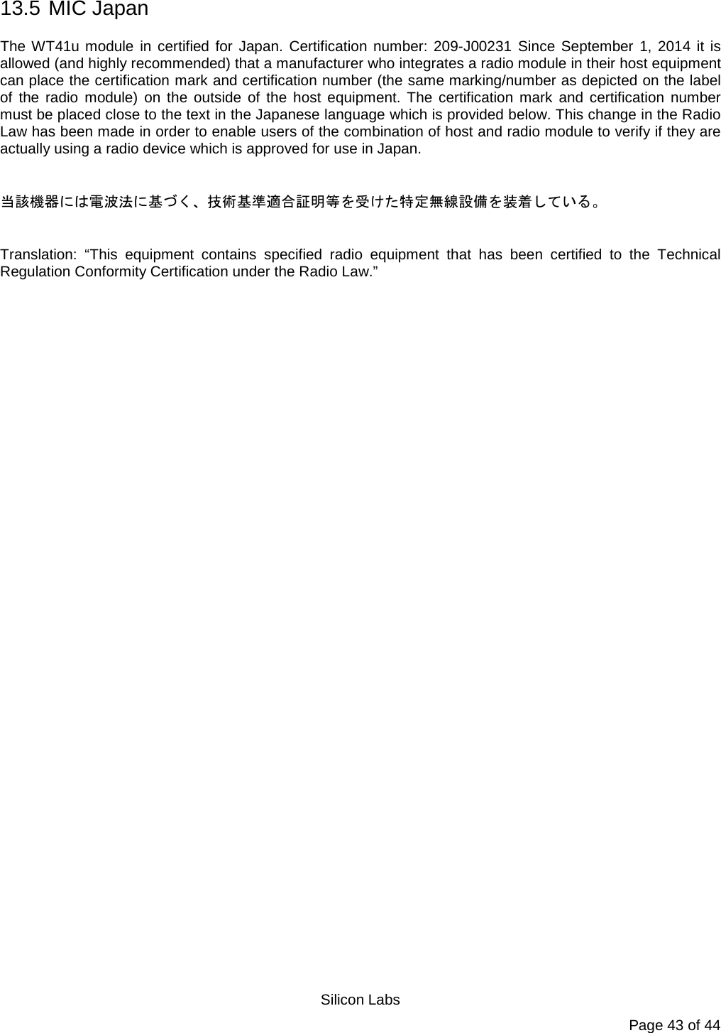   Silicon Labs Page 43 of 44 13.5  MIC Japan The WT41u module in certified for Japan. Certification number: 209-J00231 Since September 1, 2014 it is allowed (and highly recommended) that a manufacturer who integrates a radio module in their host equipment can place the certification mark and certification number (the same marking/number as depicted on the label of the radio module) on the outside of the host equipment. The certification mark and certification number must be placed close to the text in the Japanese language which is provided below. This change in the Radio Law has been made in order to enable users of the combination of host and radio module to verify if they are actually using a radio device which is approved for use in Japan.   当該機器には電波法に基づく、技術基準適合証明等を受けた特定無線設備を装着している。  Translation: “This equipment contains specified radio equipment that has been certified to the Technical Regulation Conformity Certification under the Radio Law.”  