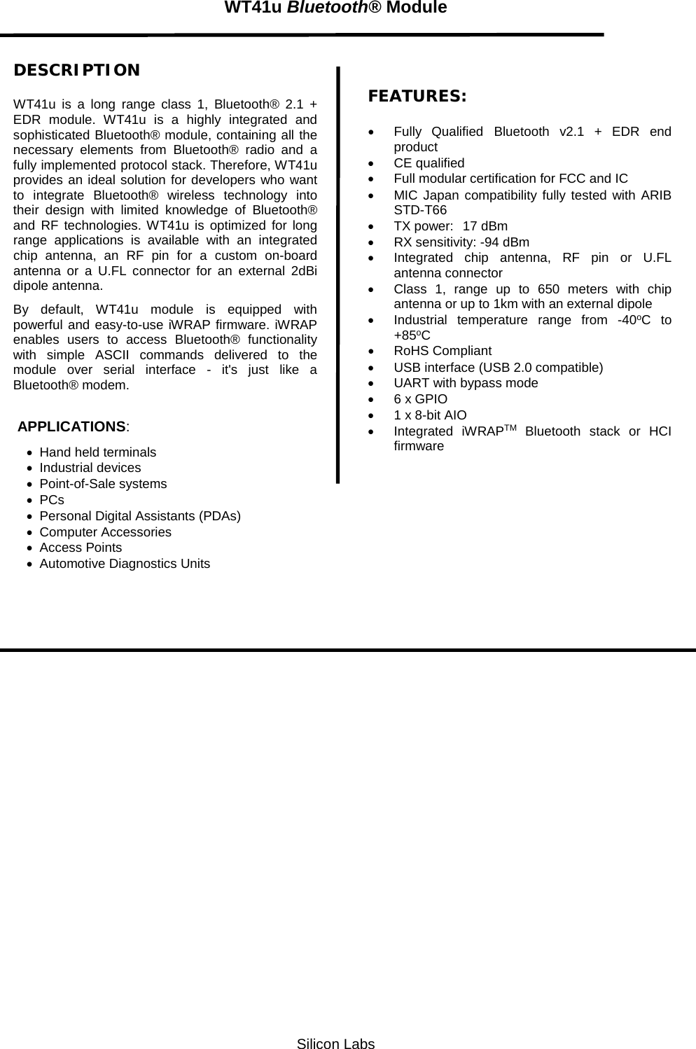   Silicon Labs WT41u Bluetooth® Module  DESCRIPTION WT41u is a long range class 1, Bluetooth® 2.1 + EDR  module.  WT41u is a highly integrated and sophisticated Bluetooth® module, containing all the necessary elements from Bluetooth® radio and a fully implemented protocol stack. Therefore, WT41u provides an ideal solution for developers who want to integrate Bluetooth® wireless technology into their design with limited knowledge of Bluetooth® and RF technologies. WT41u is optimized for long range applications is available with an integrated chip antenna, an RF pin for a custom on-board antenna or a  U.FL connector for an external 2dBi dipole antenna. By  default, WT41u module is equipped with powerful and easy-to-use iWRAP firmware. iWRAP enables users to access Bluetooth® functionality with simple ASCII commands delivered to the module over serial interface -  it&apos;s just like a Bluetooth® modem.    APPLICATIONS: • Hand held terminals • Industrial devices • Point-of-Sale systems • PCs • Personal Digital Assistants (PDAs) • Computer Accessories  • Access Points • Automotive Diagnostics Units  FEATURES: • Fully  Qualified Bluetooth  v2.1 + EDR end product • CE qualified  • Full modular certification for FCC and IC • MIC Japan compatibility fully tested with ARIB STD-T66 • TX power:  17 dBm • RX sensitivity: -94 dBm • Integrated chip antenna, RF pin or U.FL antenna connector • Class 1, range up to 650 meters with chip antenna or up to 1km with an external dipole • Industrial temperature range from  -40oC to +85oC • RoHS Compliant • USB interface (USB 2.0 compatible) • UART with bypass mode • 6 x GPIO • 1 x 8-bit AIO • Integrated iWRAPTM Bluetooth stack or HCI firmware   