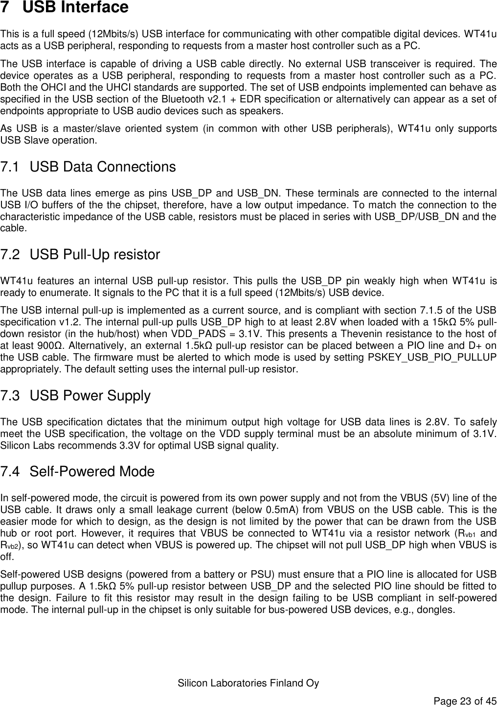   Silicon Laboratories Finland Oy Page 23 of 45 7  USB Interface This is a full speed (12Mbits/s) USB interface for communicating with other compatible digital devices. WT41u acts as a USB peripheral, responding to requests from a master host controller such as a PC.  The USB interface is capable of driving a USB cable directly. No external USB transceiver is required. The device operates as a USB peripheral, responding to requests from a master host controller such as a  PC. Both the OHCI and the UHCI standards are supported. The set of USB endpoints implemented can behave as specified in the USB section of the Bluetooth v2.1 + EDR specification or alternatively can appear as a set of endpoints appropriate to USB audio devices such as speakers. As USB is a master/slave oriented system (in common  with other USB peripherals),  WT41u only supports USB Slave operation. 7.1  USB Data Connections The USB data lines emerge as pins USB_DP and USB_DN. These terminals are connected to the internal USB I/O buffers of the the chipset, therefore, have a low output impedance. To match the connection to the characteristic impedance of the USB cable, resistors must be placed in series with USB_DP/USB_DN and the cable. 7.2  USB Pull-Up resistor WT41u features  an internal USB pull-up  resistor.  This  pulls  the USB_DP  pin  weakly high  when  WT41u is ready to enumerate. It signals to the PC that it is a full speed (12Mbits/s) USB device.  The USB internal pull-up is implemented as a current source, and is compliant with section 7.1.5 of the USB specification v1.2. The internal pull-up pulls USB_DP high to at least 2.8V when loaded with a 15kΩ 5% pull-down resistor (in the hub/host) when VDD_PADS = 3.1V. This presents a Thevenin resistance to the host of at least 900Ω. Alternatively, an external 1.5kΩ pull-up resistor can be placed between a PIO line and D+ on the USB cable. The firmware must be alerted to which mode is used by setting PSKEY_USB_PIO_PULLUP appropriately. The default setting uses the internal pull-up resistor. 7.3  USB Power Supply The USB specification dictates that the minimum output high voltage for USB data lines  is 2.8V. To safely meet the USB specification, the voltage on the VDD supply terminal must be an absolute minimum of 3.1V. Silicon Labs recommends 3.3V for optimal USB signal quality. 7.4  Self-Powered Mode In self-powered mode, the circuit is powered from its own power supply and not from the VBUS (5V) line of the USB cable. It draws only a small leakage current (below 0.5mA) from VBUS on the USB cable. This is the easier mode for which to design, as the design is not limited by the power that can be drawn from the USB hub or  root port. However,  it requires  that VBUS be  connected to WT41u via a resistor  network  (Rvb1 and Rvb2), so WT41u can detect when VBUS is powered up. The chipset will not pull USB_DP high when VBUS is off. Self-powered USB designs (powered from a battery or PSU) must ensure that a PIO line is allocated for USB pullup purposes. A 1.5kΩ 5% pull-up resistor between USB_DP and the selected PIO line should be fitted to the design. Failure to fit  this  resistor  may result in the  design  failing  to  be USB compliant  in  self-powered mode. The internal pull-up in the chipset is only suitable for bus-powered USB devices, e.g., dongles. 