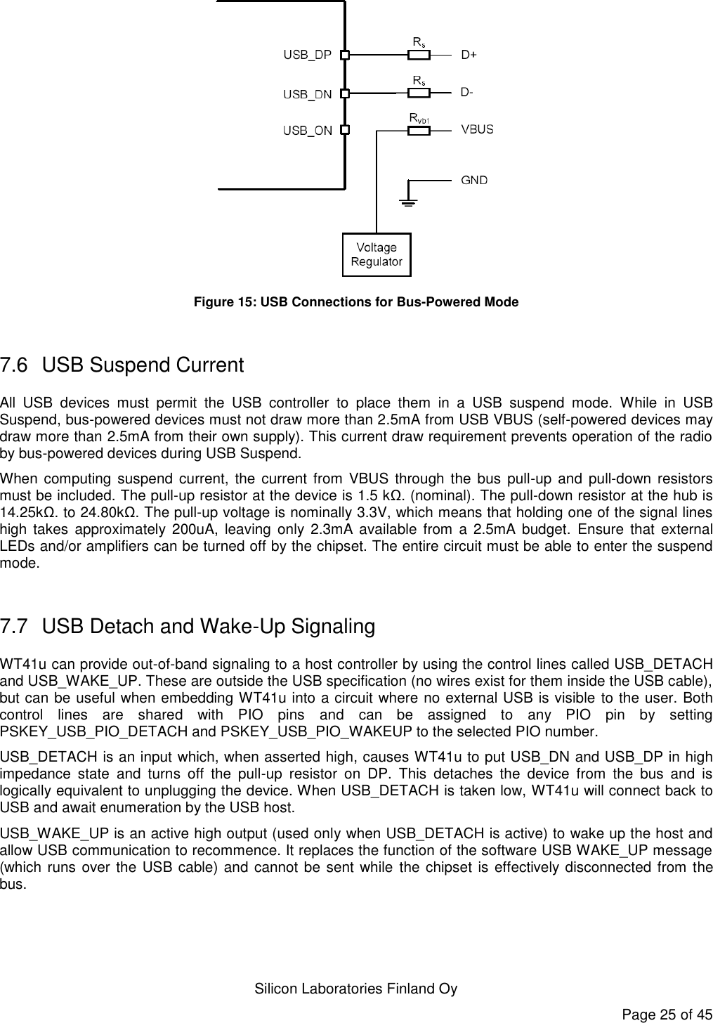   Silicon Laboratories Finland Oy Page 25 of 45  Figure 15: USB Connections for Bus-Powered Mode  7.6  USB Suspend Current All  USB  devices  must  permit  the  USB  controller  to  place  them  in  a  USB  suspend  mode.  While  in  USB Suspend, bus-powered devices must not draw more than 2.5mA from USB VBUS (self-powered devices may draw more than 2.5mA from their own supply). This current draw requirement prevents operation of the radio by bus-powered devices during USB Suspend. When computing suspend  current, the current from VBUS through  the bus  pull-up and  pull-down resistors must be included. The pull-up resistor at the device is 1.5 kΩ. (nominal). The pull-down resistor at the hub is 14.25kΩ. to 24.80kΩ. The pull-up voltage is nominally 3.3V, which means that holding one of the signal lines high  takes  approximately  200uA,  leaving  only  2.3mA  available  from  a  2.5mA budget.  Ensure  that  external LEDs and/or amplifiers can be turned off by the chipset. The entire circuit must be able to enter the suspend mode.  7.7  USB Detach and Wake-Up Signaling WT41u can provide out-of-band signaling to a host controller by using the control lines called USB_DETACH and USB_WAKE_UP. These are outside the USB specification (no wires exist for them inside the USB cable), but can be useful when embedding WT41u into a circuit where no external USB is visible to the user. Both control  lines  are  shared  with  PIO  pins  and  can  be  assigned  to  any  PIO  pin  by  setting PSKEY_USB_PIO_DETACH and PSKEY_USB_PIO_WAKEUP to the selected PIO number. USB_DETACH is an input which, when asserted high, causes WT41u to put USB_DN and USB_DP in high impedance  state  and  turns  off  the  pull-up  resistor  on  DP.  This  detaches  the  device  from  the  bus  and  is logically equivalent to unplugging the device. When USB_DETACH is taken low, WT41u will connect back to USB and await enumeration by the USB host. USB_WAKE_UP is an active high output (used only when USB_DETACH is active) to wake up the host and allow USB communication to recommence. It replaces the function of the software USB WAKE_UP message (which runs over the USB cable) and cannot be sent while the chipset is effectively disconnected from the bus. 