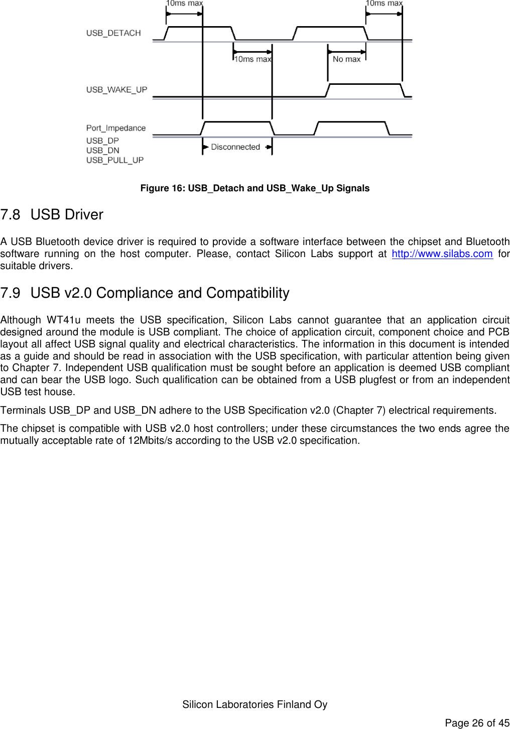   Silicon Laboratories Finland Oy Page 26 of 45  Figure 16: USB_Detach and USB_Wake_Up Signals 7.8  USB Driver A USB Bluetooth device driver is required to provide a software interface between the chipset and Bluetooth software  running  on  the  host  computer.  Please,  contact  Silicon  Labs  support  at  http://www.silabs.com  for suitable drivers. 7.9  USB v2.0 Compliance and Compatibility Although  WT41u  meets  the  USB  specification,  Silicon  Labs  cannot  guarantee  that  an  application  circuit designed around the module is USB compliant. The choice of application circuit, component choice and PCB layout all affect USB signal quality and electrical characteristics. The information in this document is intended as a guide and should be read in association with the USB specification, with particular attention being given to Chapter 7. Independent USB qualification must be sought before an application is deemed USB compliant and can bear the USB logo. Such qualification can be obtained from a USB plugfest or from an independent USB test house. Terminals USB_DP and USB_DN adhere to the USB Specification v2.0 (Chapter 7) electrical requirements. The chipset is compatible with USB v2.0 host controllers; under these circumstances the two ends agree the mutually acceptable rate of 12Mbits/s according to the USB v2.0 specification.  