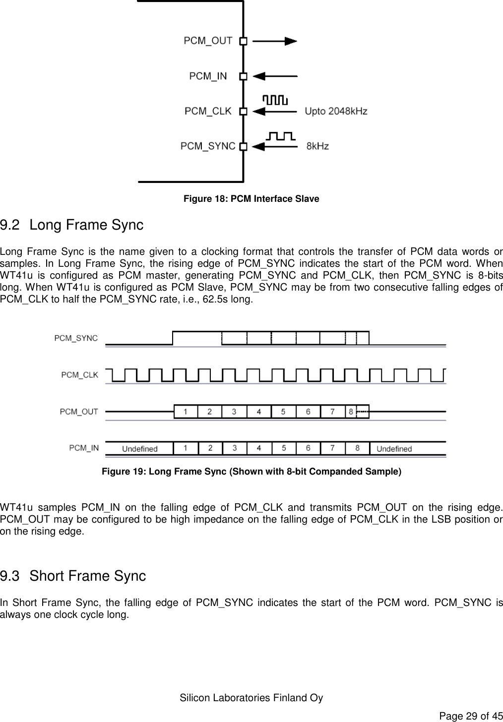   Silicon Laboratories Finland Oy Page 29 of 45  Figure 18: PCM Interface Slave 9.2  Long Frame Sync Long Frame Sync  is  the name given  to a  clocking format that controls  the transfer  of PCM  data  words  or samples. In Long Frame Sync, the rising edge  of PCM_SYNC indicates  the  start of the  PCM word. When WT41u  is  configured  as  PCM  master,  generating  PCM_SYNC  and  PCM_CLK,  then  PCM_SYNC  is  8-bits long. When WT41u is configured as PCM Slave, PCM_SYNC may be from two consecutive falling edges of PCM_CLK to half the PCM_SYNC rate, i.e., 62.5s long.   Figure 19: Long Frame Sync (Shown with 8-bit Companded Sample)  WT41u  samples  PCM_IN  on  the  falling  edge  of  PCM_CLK  and  transmits  PCM_OUT  on  the  rising  edge. PCM_OUT may be configured to be high impedance on the falling edge of PCM_CLK in the LSB position or on the rising edge.  9.3  Short Frame Sync In Short  Frame Sync, the falling edge  of  PCM_SYNC indicates the start of  the  PCM  word.  PCM_SYNC is always one clock cycle long. 