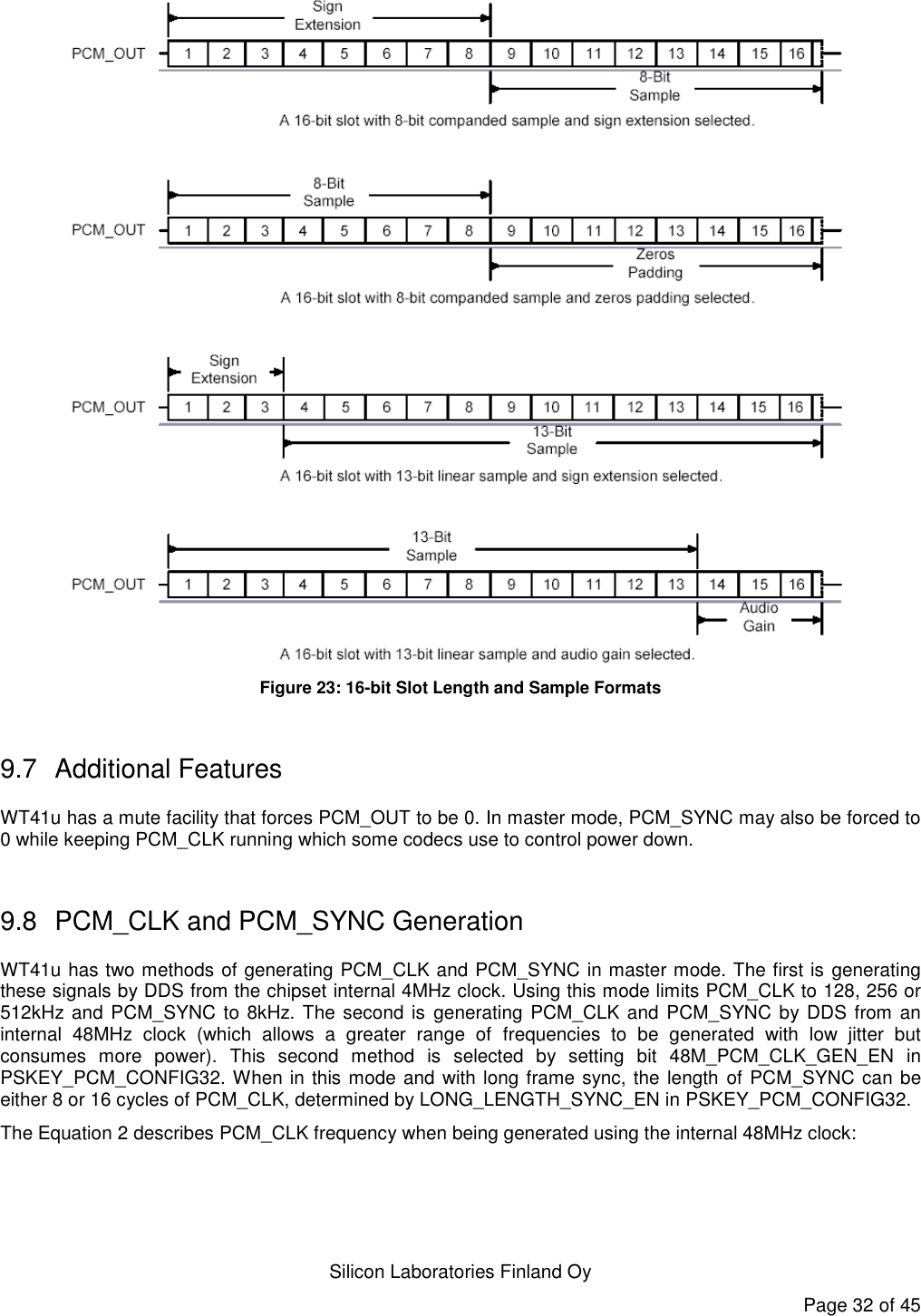   Silicon Laboratories Finland Oy Page 32 of 45  Figure 23: 16-bit Slot Length and Sample Formats  9.7  Additional Features WT41u has a mute facility that forces PCM_OUT to be 0. In master mode, PCM_SYNC may also be forced to 0 while keeping PCM_CLK running which some codecs use to control power down.  9.8  PCM_CLK and PCM_SYNC Generation WT41u has two methods of generating PCM_CLK and PCM_SYNC in master mode. The first is generating these signals by DDS from the chipset internal 4MHz clock. Using this mode limits PCM_CLK to 128, 256 or 512kHz and PCM_SYNC to 8kHz. The second is generating PCM_CLK and  PCM_SYNC by DDS from an internal  48MHz  clock  (which  allows  a  greater  range  of  frequencies  to  be  generated  with  low  jitter  but consumes  more  power).  This  second  method  is  selected  by  setting  bit  48M_PCM_CLK_GEN_EN  in PSKEY_PCM_CONFIG32. When in this mode and with long frame sync, the length of PCM_SYNC can be either 8 or 16 cycles of PCM_CLK, determined by LONG_LENGTH_SYNC_EN in PSKEY_PCM_CONFIG32. The Equation 2 describes PCM_CLK frequency when being generated using the internal 48MHz clock:  