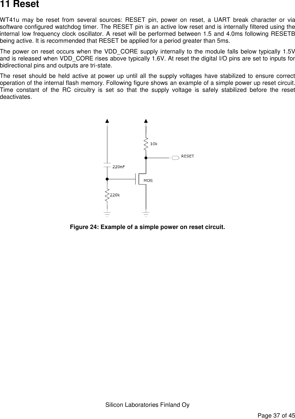   Silicon Laboratories Finland Oy Page 37 of 45 11 Reset WT41u  may  be  reset  from  several  sources:  RESET  pin,  power  on  reset,  a  UART  break  character  or  via software configured watchdog timer. The RESET pin is an active low reset and is internally filtered using the internal low frequency clock oscillator. A reset will be performed between 1.5 and 4.0ms following RESETB being active. It is recommended that RESET be applied for a period greater than 5ms. The power on reset occurs when the VDD_CORE supply internally to the module falls below typically 1.5V and is released when VDD_CORE rises above typically 1.6V. At reset the digital I/O pins are set to inputs for bidirectional pins and outputs are tri-state. The reset  should be held active at power up  until all the  supply voltages  have  stabilized to ensure  correct operation of the internal flash memory. Following figure shows an example of a simple power up reset circuit. Time  constant  of  the  RC  circuitry  is  set  so  that  the  supply  voltage  is  safely  stabilized  before  the  reset deactivates.   Figure 24: Example of a simple power on reset circuit.   