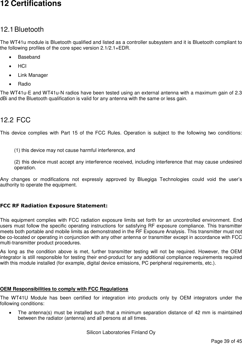   Silicon Laboratories Finland Oy Page 39 of 45 12 Certifications  12.1 Bluetooth The WT41u module is Bluetooth qualified and listed as a controller subsystem and it is Bluetooth compliant to the following profiles of the core spec version 2.1/2.1+EDR.     Baseband  HCI   Link Manager   Radio The WT41u-E and WT41u-N radios have been tested using an external antenna with a maximum gain of 2.3 dBi and the Bluetooth qualification is valid for any antenna with the same or less gain.  12.2  FCC This  device  complies  with  Part  15  of  the  FCC  Rules.  Operation  is  subject  to  the  following  two  conditions:  (1) this device may not cause harmful interference, and  (2) this device must accept any interference received, including interference that may cause undesired operation. Any  changes  or  modifications  not  expressly  approved  by  Bluegiga  Technologies  could  void  the  user’s authority to operate the equipment.  FCC RF Radiation Exposure Statement:  This equipment complies with FCC radiation exposure limits set forth for an uncontrolled environment.  End users must follow the specific operating instructions for satisfying RF exposure compliance. This transmitter meets both portable and mobile limits as demonstrated in the RF Exposure Analysis. This transmitter must not be co-located or operating in conjunction with any other antenna or transmitter except in accordance with FCC multi-transmitter product procedures.  As  long  as  the  condition  above  is  met,  further  transmitter  testing  will not  be  required.  However,  the  OEM integrator is still responsible for testing their end-product for any additional compliance requirements required with this module installed (for example, digital device emissions, PC peripheral requirements, etc.).   OEM Responsibilities to comply with FCC Regulations The  WT41U  Module  has  been  certified  for  integration  into  products  only  by  OEM  integrators  under  the following conditions:    The antenna(s) must be installed such that a minimum separation distance of 42 mm is maintained between the radiator (antenna) and all persons at all times. 