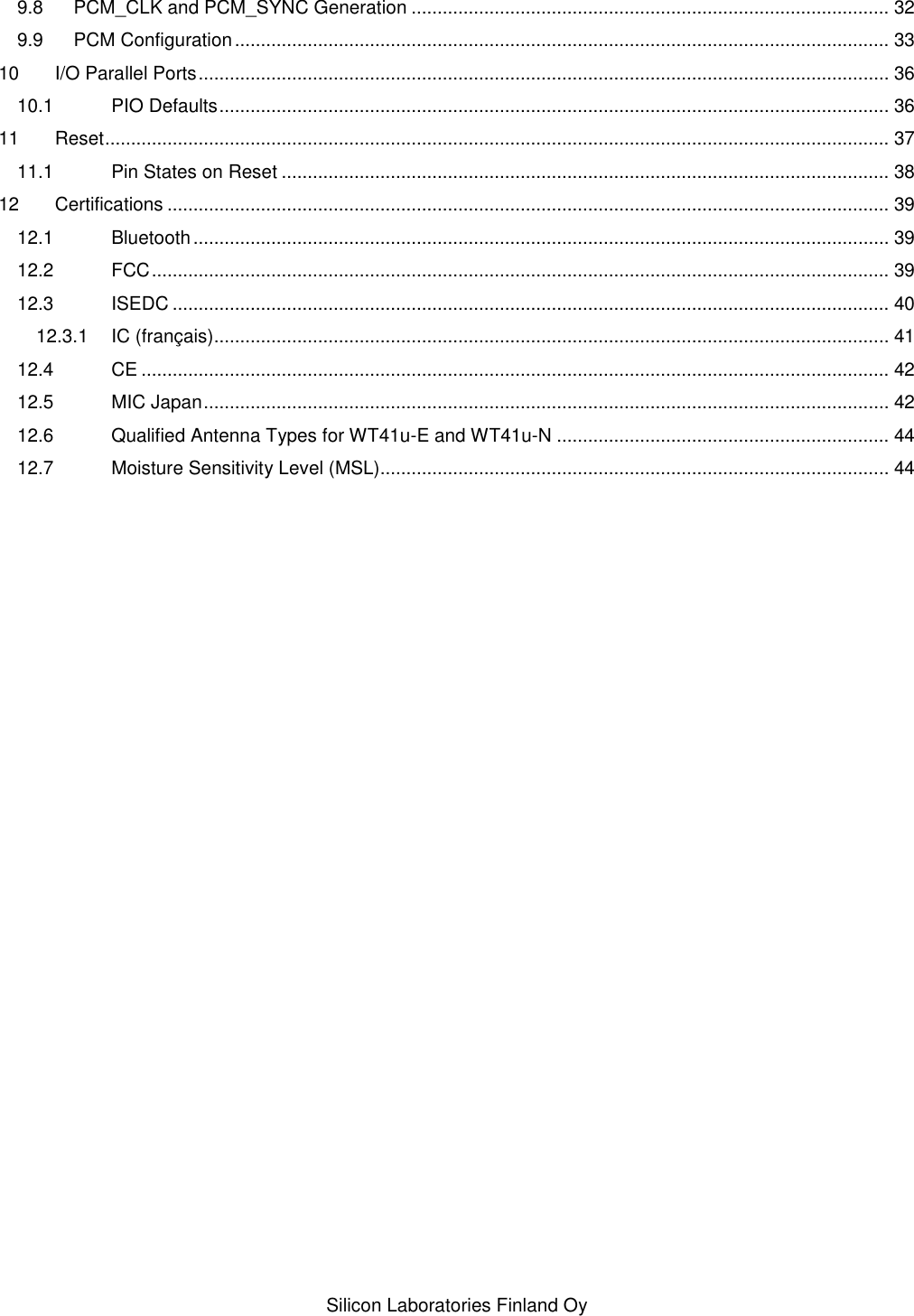   Silicon Laboratories Finland Oy 9.8 PCM_CLK and PCM_SYNC Generation ............................................................................................ 32 9.9 PCM Configuration .............................................................................................................................. 33 10 I/O Parallel Ports ..................................................................................................................................... 36 10.1 PIO Defaults ................................................................................................................................. 36 11 Reset ....................................................................................................................................................... 37 11.1 Pin States on Reset ..................................................................................................................... 38 12 Certifications ........................................................................................................................................... 39 12.1 Bluetooth ...................................................................................................................................... 39 12.2 FCC .............................................................................................................................................. 39 12.3 ISEDC .......................................................................................................................................... 40 12.3.1 IC (français).................................................................................................................................. 41 12.4 CE ................................................................................................................................................ 42 12.5 MIC Japan .................................................................................................................................... 42 12.6 Qualified Antenna Types for WT41u-E and WT41u-N ................................................................ 44 12.7 Moisture Sensitivity Level (MSL).................................................................................................. 44 