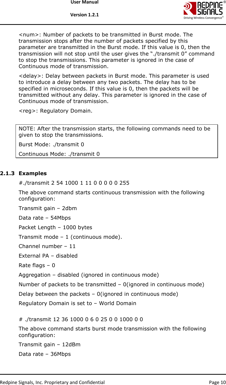   Redpine Signals, Inc. Proprietary and Confidential  Page 10 User Manual  Version 1.2.1 &lt;num&gt;: Number of packets to be transmitted in Burst mode. The transmission stops after the number of packets specified by this parameter are transmitted in the Burst mode. If this value is 0, then the transmission will not stop until the user gives the “./transmit 0” command to stop the transmissions. This parameter is ignored in the case of Continuous mode of transmission. &lt;delay&gt;: Delay between packets in Burst mode. This parameter is used to introduce a delay between any two packets. The delay has to be specified in microseconds. If this value is 0, then the packets will be transmitted without any delay. This parameter is ignored in the case of Continuous mode of transmission. &lt;reg&gt;: Regulatory Domain.   NOTE: After the transmission starts, the following commands need to be given to stop the transmissions. Burst Mode: ./transmit 0 Continuous Mode: ./transmit 0  2.1.3 Examples #./transmit 2 54 1000 1 11 0 0 0 0 0 255 The above command starts continuous transmission with the following configuration: Transmit gain – 2dbm Data rate – 54Mbps Packet Length – 1000 bytes Transmit mode – 1 (continuous mode). Channel number – 11 External PA – disabled Rate flags – 0 Aggregation – disabled (ignored in continuous mode) Number of packets to be transmitted – 0(ignored in continuous mode) Delay between the packets – 0(ignored in continuous mode) Regulatory Domain is set to – World Domain  # ./transmit 12 36 1000 0 6 0 25 0 0 1000 0 0 The above command starts burst mode transmission with the following configuration: Transmit gain – 12dBm Data rate – 36Mbps 