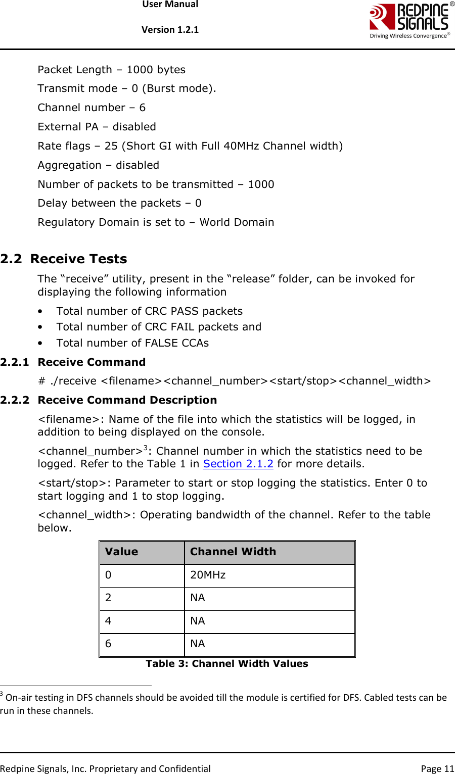   Redpine Signals, Inc. Proprietary and Confidential  Page 11 User Manual  Version 1.2.1 Packet Length – 1000 bytes Transmit mode – 0 (Burst mode). Channel number – 6  External PA – disabled Rate flags – 25 (Short GI with Full 40MHz Channel width) Aggregation – disabled  Number of packets to be transmitted – 1000 Delay between the packets – 0 Regulatory Domain is set to – World Domain  2.2 Receive Tests The “receive” utility, present in the “release” folder, can be invoked for displaying the following information • Total number of CRC PASS packets  • Total number of CRC FAIL packets and • Total number of FALSE CCAs 2.2.1 Receive Command # ./receive &lt;filename&gt;&lt;channel_number&gt;&lt;start/stop&gt;&lt;channel_width&gt; 2.2.2 Receive Command Description &lt;filename&gt;: Name of the file into which the statistics will be logged, in addition to being displayed on the console.  &lt;channel_number&gt;3: Channel number in which the statistics need to be logged. Refer to the Table 1 in Section 2.1.2 for more details.  &lt;start/stop&gt;: Parameter to start or stop logging the statistics. Enter 0 to start logging and 1 to stop logging.  &lt;channel_width&gt;: Operating bandwidth of the channel. Refer to the table below.  Value  Channel Width 0  20MHz  2  NA 4  NA 6  NA Table 3: Channel Width Values                                                                   3 On-air testing in DFS channels should be avoided till the module is certified for DFS. Cabled tests can be run in these channels. 