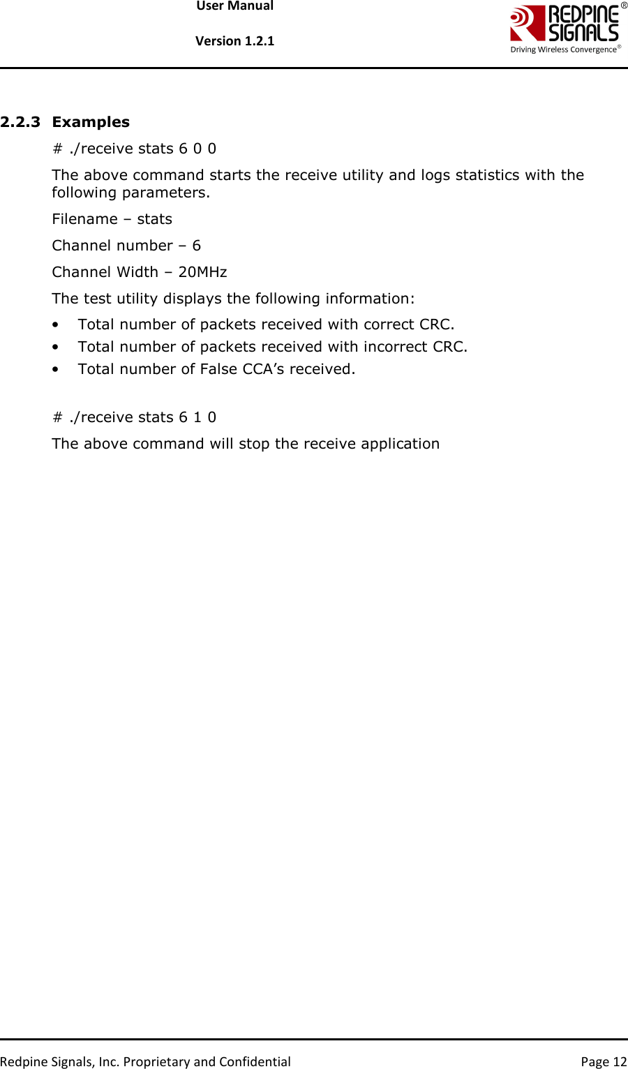   Redpine Signals, Inc. Proprietary and Confidential  Page 12 User Manual  Version 1.2.1  2.2.3 Examples # ./receive stats 6 0 0 The above command starts the receive utility and logs statistics with the following parameters. Filename – stats Channel number – 6 Channel Width – 20MHz The test utility displays the following information: • Total number of packets received with correct CRC. • Total number of packets received with incorrect CRC.  • Total number of False CCA’s received.   # ./receive stats 6 1 0 The above command will stop the receive application 