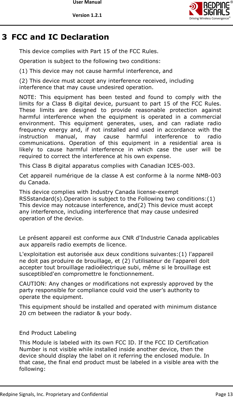   Redpine Signals, Inc. Proprietary and Confidential  Page 13 User Manual  Version 1.2.1 3 FCC and IC Declaration This device complies with Part 15 of the FCC Rules.  Operation is subject to the following two conditions:  (1) This device may not cause harmful interference, and  (2) This device must accept any interference received, including interference that may cause undesired operation.  NOTE:  This  equipment  has  been  tested  and  found  to  comply  with  the limits for a Class B digital device, pursuant to  part 15 of the FCC Rules. These  limits  are  designed  to  provide  reasonable  protection  against harmful  interference  when  the  equipment  is  operated  in  a  commercial environment.  This  equipment  generates,  uses,  and  can  radiate  radio frequency  energy  and,  if  not  installed  and  used  in  accordance  with  the instruction  manual,  may  cause  harmful  interference  to  radio communications.  Operation  of  this  equipment  in  a  residential  area  is likely  to  cause  harmful  interference  in  which  case  the  user  will  be required to correct the interference at his own expense.  This Class B digital apparatus complies with Canadian ICES-003.  Cet appareil numérique de la classe A est conforme à la norme NMB-003 du Canada.  This device complies with Industry Canada license-exempt RSSstandard(s).Operation is subject to the Following two conditions:(1) This device may notcause interference, and(2) This device must accept any interference, including interference that may cause undesired operation of the device.  Le présent appareil est conforme aux CNR d&apos;Industrie Canada applicables aux appareils radio exempts de licence.  L&apos;exploitation est autorisée aux deux conditions suivantes:(1) l&apos;appareil ne doit pas produire de brouillage, et (2) l&apos;utilisateur de l&apos;appareil doit accepter tout brouillage radioélectrique subi, même si le brouillage est susceptibled&apos;en compromettre le fonctionnement.  CAUTION: Any changes or modifications not expressly approved by the party responsible for compliance could void the user’s authority to operate the equipment.  This equipment should be installed and operated with minimum distance 20 cm between the radiator &amp; your body.   End Product Labeling This Module is labeled with its own FCC ID. If the FCC ID Certification Number is not visible while installed inside another device, then the device should display the label on it referring the enclosed module. In that case, the final end product must be labeled in a visible area with the following:  