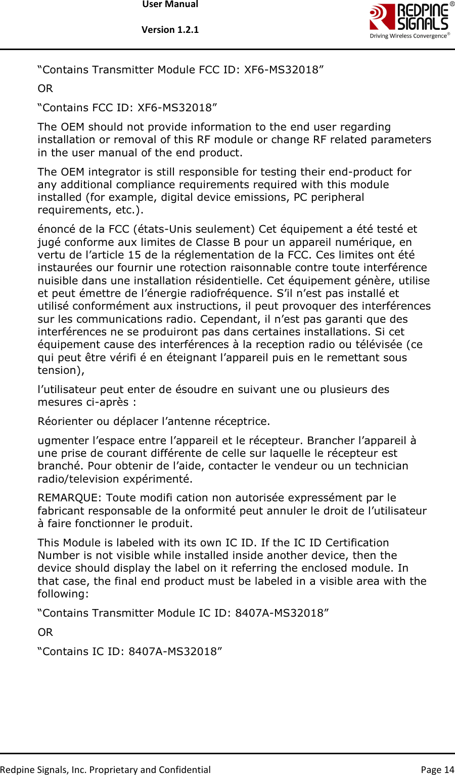   Redpine Signals, Inc. Proprietary and Confidential  Page 14 User Manual  Version 1.2.1 “Contains Transmitter Module FCC ID: XF6-MS32018”  OR  “Contains FCC ID: XF6-MS32018”  The OEM should not provide information to the end user regarding installation or removal of this RF module or change RF related parameters in the user manual of the end product. The OEM integrator is still responsible for testing their end-product for any additional compliance requirements required with this module installed (for example, digital device emissions, PC peripheral requirements, etc.).  énoncé de la FCC (états-Unis seulement) Cet équipement a été testé et jugé conforme aux limites de Classe B pour un appareil numérique, en vertu de l’article 15 de la réglementation de la FCC. Ces limites ont été instaurées our fournir une rotection raisonnable contre toute interférence nuisible dans une installation résidentielle. Cet équipement génère, utilise et peut émettre de l’énergie radiofréquence. S’il n’est pas installé et utilisé conformément aux instructions, il peut provoquer des interférences sur les communications radio. Cependant, il n’est pas garanti que des interférences ne se produiront pas dans certaines installations. Si cet équipement cause des interférences à la reception radio ou télévisée (ce qui peut être vérifi é en éteignant l’appareil puis en le remettant sous tension),  l’utilisateur peut enter de ésoudre en suivant une ou plusieurs des mesures ci-après :  Réorienter ou déplacer l’antenne réceptrice.  ugmenter l’espace entre l’appareil et le récepteur. Brancher l’appareil à une prise de courant différente de celle sur laquelle le récepteur est branché. Pour obtenir de l’aide, contacter le vendeur ou un technician radio/television expérimenté.  REMARQUE: Toute modifi cation non autorisée expressément par le fabricant responsable de la onformité peut annuler le droit de l’utilisateur à faire fonctionner le produit.  This Module is labeled with its own IC ID. If the IC ID Certification Number is not visible while installed inside another device, then the device should display the label on it referring the enclosed module. In that case, the final end product must be labeled in a visible area with the following:  “Contains Transmitter Module IC ID: 8407A-MS32018”  OR  “Contains IC ID: 8407A-MS32018”      