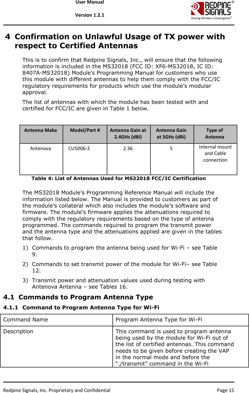   Redpine Signals, Inc. Proprietary and Confidential  Page 15 User Manual  Version 1.2.1 4 Confirmation on Unlawful Usage of TX power with respect to Certified Antennas This is to confirm that Redpine Signals, Inc., will ensure that the following information is included in the MS32018 (FCC ID: XF6-MS32018, IC ID: 8407A-MS32018) Module’s Programming Manual for customers who use this module with different antennas to help them comply with the FCC/IC regulatory requirements for products which use the module’s modular approval.  The list of antennas with which the module has been tested with and certified for FCC/IC are given in Table 1 below.  Antenna Make  Model/Part #  Antenna Gain at 2.4GHz (dBi) Antenna Gain at 5GHz (dBi) Type of Antenna Antenova  CU5006-2   2.36  5  Internal mount and Cable connection   Table 4: List of Antennas Used for MS32018 FCC/IC Certification  The MS32018 Module’s Programming Reference Manual will include the information listed below. The Manual is provided to customers as part of the module’s collateral which also includes the module’s software and firmware. The module’s firmware applies the attenuations required to comply with the regulatory requirements based on the type of antenna programmed. The commands required to program the transmit power and the antenna type and the attenuations applied are given in the tables that follow.  1) Commands to program the antenna being used for Wi-Fi – see Table 9.  2) Commands to set transmit power of the module for Wi-Fi– see Table 12.  3) Transmit power and attenuation values used during testing with Antenova Antenna – see Tables 16.  4.1 Commands to Program Antenna Type 4.1.1 Command to Program Antenna Type for Wi-Fi Command Name  Program Antenna Type for Wi-Fi Description   This command is used to program antenna being used by the module for Wi-Fi out of the list of certified antennas. This command needs to be given before creating the VAP in the normal mode and before the “./transmit” command in the Wi-Fi 