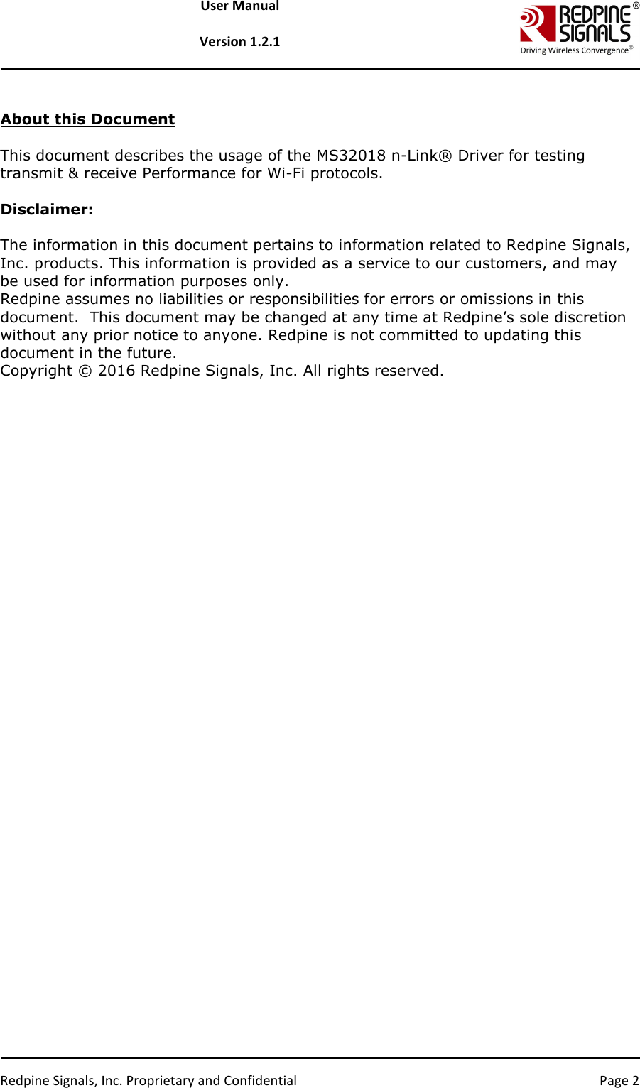   Redpine Signals, Inc. Proprietary and Confidential  Page 2 User Manual  Version 1.2.1  About this Document  This document describes the usage of the MS32018 n-Link® Driver for testing transmit &amp; receive Performance for Wi-Fi protocols.  Disclaimer:  The information in this document pertains to information related to Redpine Signals, Inc. products. This information is provided as a service to our customers, and may be used for information purposes only. Redpine assumes no liabilities or responsibilities for errors or omissions in this document.  This document may be changed at any time at Redpine’s sole discretion without any prior notice to anyone. Redpine is not committed to updating this document in the future. Copyright © 2016 Redpine Signals, Inc. All rights reserved. 