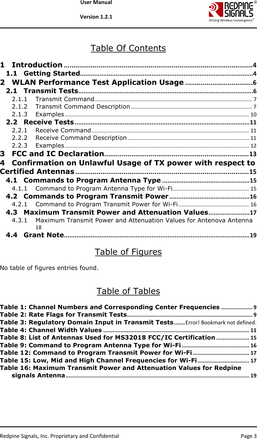   Redpine Signals, Inc. Proprietary and Confidential  Page 3 User Manual  Version 1.2.1  Table Of Contents  1 Introduction .................................................................................................. 4 1.1 Getting Started .................................................................................................4 2 WLAN Performance Test Application Usage ................................... 6 2.1 Transmit Tests ..................................................................................................6 2.1.1 Transmit Command ......................................................................................................... 7 2.1.2 Transmit Command Description ................................................................................. 7 2.1.3 Examples ........................................................................................................................... 10 2.2 Receive Tests .................................................................................................. 11 2.2.1 Receive Command ......................................................................................................... 11 2.2.2 Receive Command Description ................................................................................. 11 2.2.3 Examples ........................................................................................................................... 12 3 FCC and IC Declaration ........................................................................... 13 4 Confirmation on Unlawful Usage of TX power with respect to Certified Antennas .......................................................................................... 15 4.1 Commands to Program Antenna Type ................................................. 15 4.1.1 Command to Program Antenna Type for Wi-Fi ................................................... 15 4.2 Commands to Program Transmit Power ............................................. 16 4.2.1 Command to Program Transmit Power for Wi-Fi ............................................... 16 4.3 Maximum Transmit Power and Attenuation Values ....................... 17 4.3.1 Maximum Transmit Power and Attenuation Values for Antenova Antenna  18 4.4 Grant Note ........................................................................................................ 19  Table of Figures  No table of figures entries found.   Table of Tables  Table 1: Channel Numbers and Corresponding Center Frequencies .................... 9 Table 2: Rate Flags for Transmit Tests ................................................................................ 9 Table 3: Regulatory Domain Input in Transmit Tests ....... Error! Bookmark not defined. Table 4: Channel Width Values ............................................................................................. 11 Table 8: List of Antennas Used for MS32018 FCC/IC Certification ..................... 15 Table 9: Command to Program Antenna Type for Wi-Fi ........................................... 16 Table 12: Command to Program Transmit Power for Wi-Fi .................................... 17 Table 15: Low, Mid and High Channel Frequencies for Wi-Fi ................................. 17 Table 16: Maximum Transmit Power and Attenuation Values for Redpine signals Antenna ..................................................................................................................... 19  