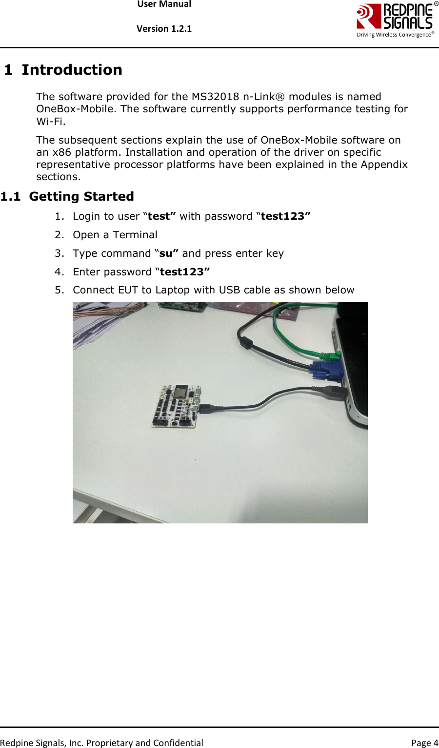   Redpine Signals, Inc. Proprietary and Confidential  Page 4 User Manual  Version 1.2.1 1 Introduction The software provided for the MS32018 n-Link® modules is named OneBox-Mobile. The software currently supports performance testing for Wi-Fi.  The subsequent sections explain the use of OneBox-Mobile software on an x86 platform. Installation and operation of the driver on specific representative processor platforms have been explained in the Appendix sections.  1.1 Getting Started 1. Login to user “test” with password “test123” 2. Open a Terminal 3. Type command “su” and press enter key 4. Enter password “test123” 5. Connect EUT to Laptop with USB cable as shown below  