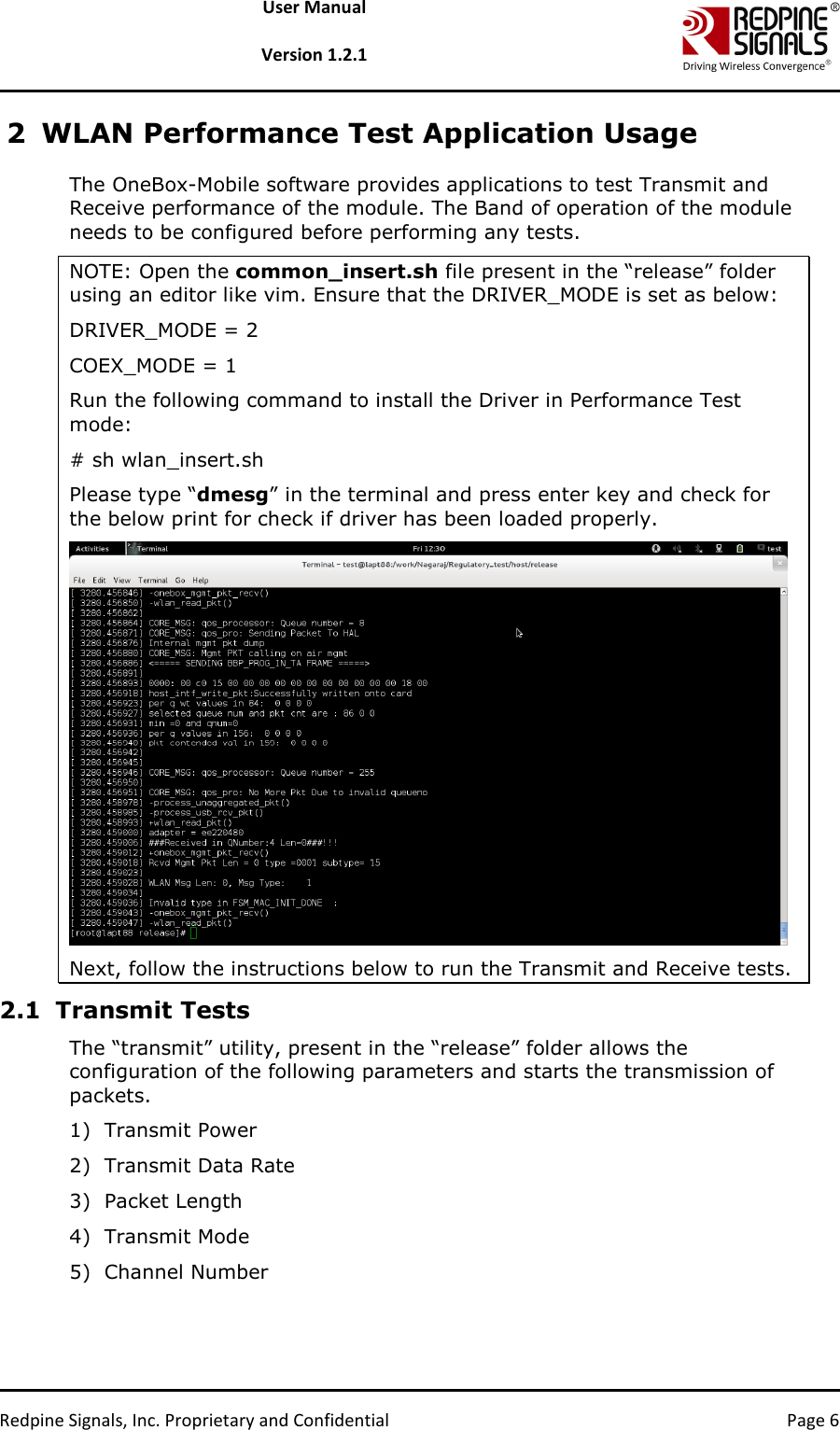   Redpine Signals, Inc. Proprietary and Confidential  Page 6 User Manual  Version 1.2.1 2 WLAN Performance Test Application Usage The OneBox-Mobile software provides applications to test Transmit and Receive performance of the module. The Band of operation of the module needs to be configured before performing any tests.   NOTE: Open the common_insert.sh file present in the “release” folder using an editor like vim. Ensure that the DRIVER_MODE is set as below: DRIVER_MODE = 2 COEX_MODE = 1 Run the following command to install the Driver in Performance Test mode: # sh wlan_insert.sh Please type “dmesg” in the terminal and press enter key and check for the below print for check if driver has been loaded properly.  Next, follow the instructions below to run the Transmit and Receive tests.  2.1 Transmit Tests The “transmit” utility, present in the “release” folder allows the configuration of the following parameters and starts the transmission of packets.  1) Transmit Power 2) Transmit Data Rate 3) Packet Length 4) Transmit Mode 5) Channel Number 