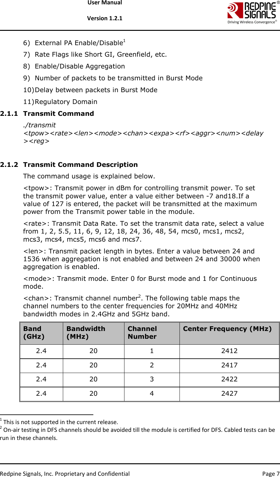   Redpine Signals, Inc. Proprietary and Confidential  Page 7 User Manual  Version 1.2.1 6) External PA Enable/Disable1 7) Rate Flags like Short GI, Greenfield, etc. 8) Enable/Disable Aggregation  9) Number of packets to be transmitted in Burst Mode 10) Delay between packets in Burst Mode 11) Regulatory Domain 2.1.1 Transmit Command ./transmit &lt;tpow&gt;&lt;rate&gt;&lt;len&gt;&lt;mode&gt;&lt;chan&gt;&lt;expa&gt;&lt;rf&gt;&lt;aggr&gt;&lt;num&gt;&lt;delay&gt;&lt;reg&gt;  2.1.2 Transmit Command Description The command usage is explained below.  &lt;tpow&gt;: Transmit power in dBm for controlling transmit power. To set the transmit power value, enter a value either between -7 and18.If a value of 127 is entered, the packet will be transmitted at the maximum power from the Transmit power table in the module.   &lt;rate&gt;: Transmit Data Rate. To set the transmit data rate, select a value from 1, 2, 5.5, 11, 6, 9, 12, 18, 24, 36, 48, 54, mcs0, mcs1, mcs2, mcs3, mcs4, mcs5, mcs6 and mcs7.  &lt;len&gt;: Transmit packet length in bytes. Enter a value between 24 and 1536 when aggregation is not enabled and between 24 and 30000 when aggregation is enabled.  &lt;mode&gt;: Transmit mode. Enter 0 for Burst mode and 1 for Continuous mode.  &lt;chan&gt;: Transmit channel number2. The following table maps the channel numbers to the center frequencies for 20MHz and 40MHz bandwidth modes in 2.4GHz and 5GHz band.  Band (GHz) Bandwidth (MHz) Channel Number Center Frequency (MHz) 2.4  20  1  2412 2.4  20  2  2417 2.4  20  3  2422 2.4  20  4  2427                                                                   1 This is not supported in the current release.  2 On-air testing in DFS channels should be avoided till the module is certified for DFS. Cabled tests can be run in these channels.  