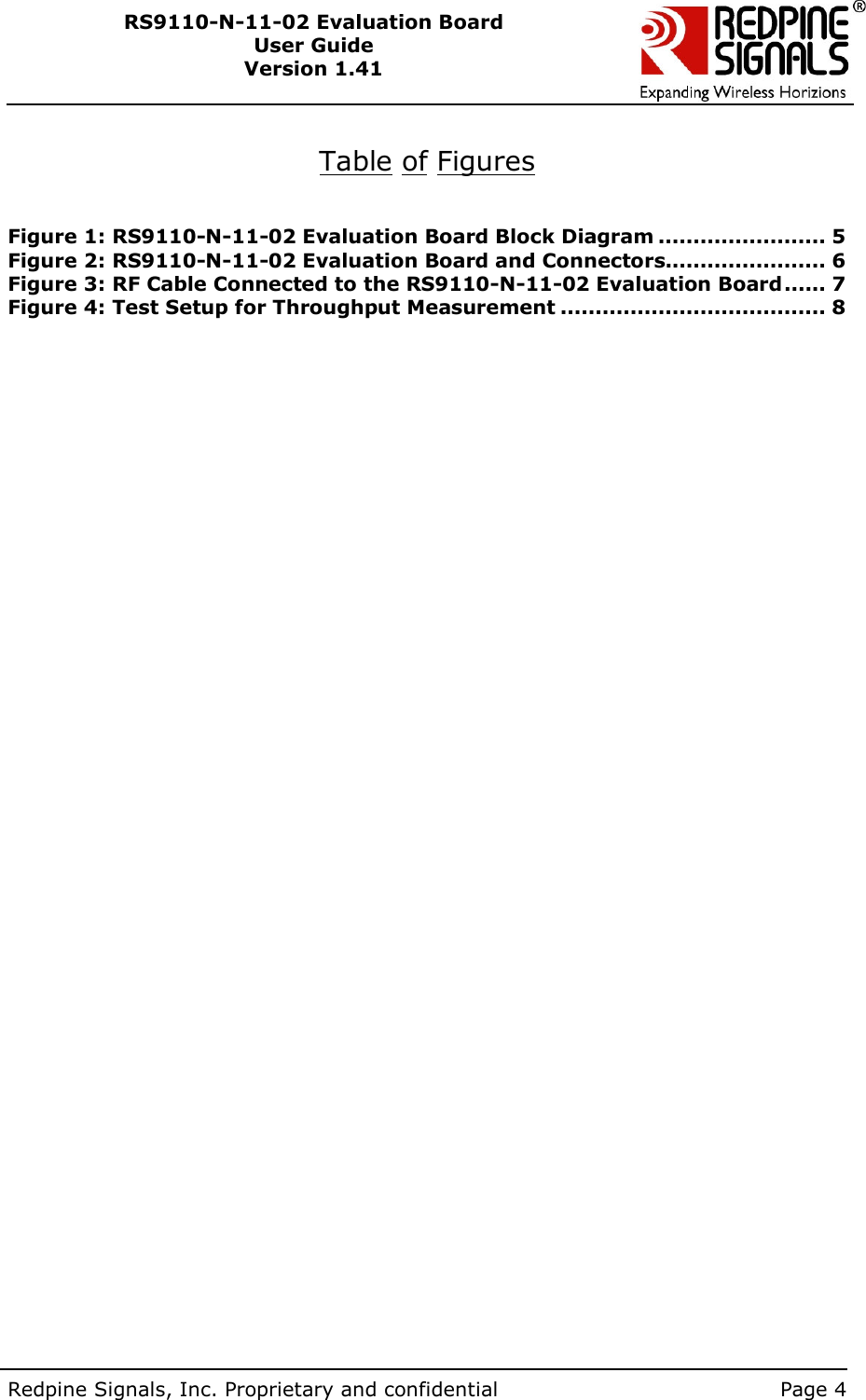        Redpine Signals, Inc. Proprietary and confidential    Page 4 RS9110-N-11-02 Evaluation Board User Guide Version 1.41   Table of Figures   Figure 1: RS9110-N-11-02 Evaluation Board Block Diagram ........................ 5 Figure 2: RS9110-N-11-02 Evaluation Board and Connectors....................... 6 Figure 3: RF Cable Connected to the RS9110-N-11-02 Evaluation Board...... 7 Figure 4: Test Setup for Throughput Measurement ...................................... 8   