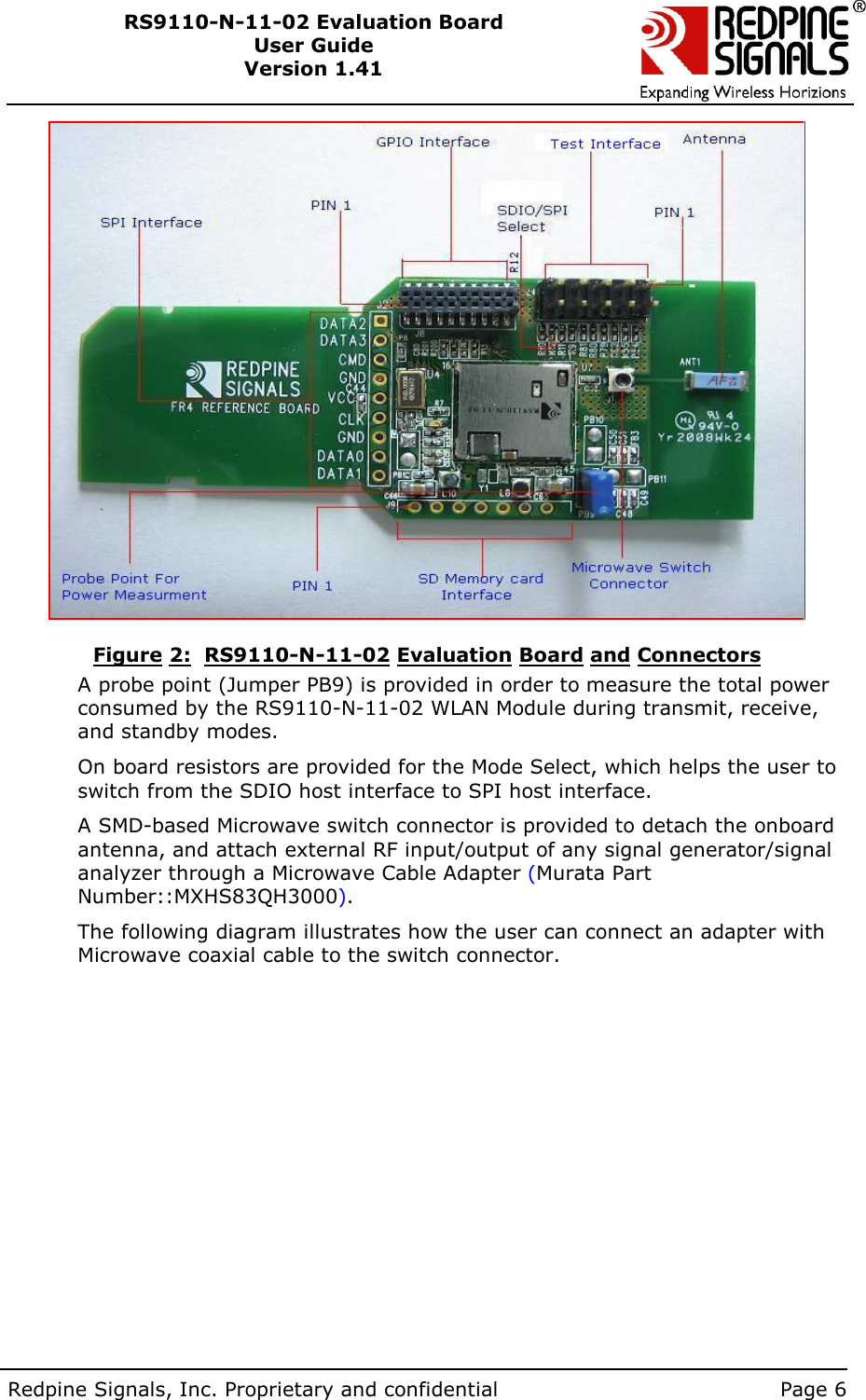        Redpine Signals, Inc. Proprietary and confidential    Page 6 RS9110-N-11-02 Evaluation Board User Guide Version 1.41    Figure 2:  RS9110-N-11-02 Evaluation Board and Connectors A probe point (Jumper PB9) is provided in order to measure the total power consumed by the RS9110-N-11-02 WLAN Module during transmit, receive, and standby modes. On board resistors are provided for the Mode Select, which helps the user to switch from the SDIO host interface to SPI host interface. A SMD-based Microwave switch connector is provided to detach the onboard antenna, and attach external RF input/output of any signal generator/signal analyzer through a Microwave Cable Adapter (Murata Part Number::MXHS83QH3000).  The following diagram illustrates how the user can connect an adapter with Microwave coaxial cable to the switch connector.   