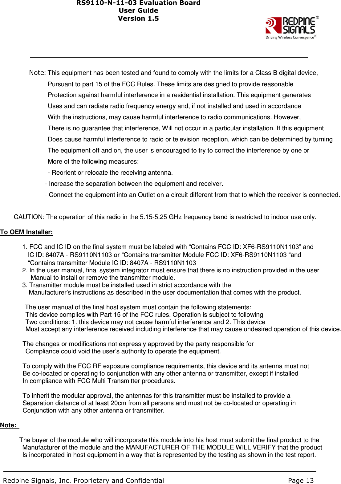                                     Note: This equipment has been tested and found to comply with the limits for a Class B digital device,                                                     Pursuant to part 15 of the FCC Rules. These limits are designed to provide reasonable                                                   Protection against harmful interference in a residential installation. This equipment generates                                                   Uses and can radiate radio frequency energy and, if not installed and used in accordance                                                     With the instructions, may cause harmful interference to radio communications. However,                                                     There is no guarantee that interference, Will not occur in a particular installation. If this equipment                                                   Does cause harmful interference to radio or television reception, which can be determined by turning                                                     The equipment off and on, the user is encouraged to try to correct the interference by one or                                                   More of the following measures:                                                   - Reorient or relocate the receiving antenna.                                                   - Increase the separation between the equipment and receiver.                                                 - Connect the equipment into an Outlet on a circuit different from that to which the receiver is connected.                            CAUTION: The operation of this radio in the 5.15-5.25 GHz frequency band is restricted to indoor use only.    To OEM Installer:                                  1. FCC and IC ID on the final system must be labeled with “Contains FCC ID: XF6-RS9110N1103” and                                     IC ID: 8407A - RS9110N1103 or “Contains transmitter Module FCC ID: XF6-RS9110N1103 “and                                       “Contains transmitter Module IC ID: 8407A - RS9110N1103                                   2. In the user manual, final system integrator must ensure that there is no instruction provided in the user                                         Manual to install or remove the transmitter module.                                   3. Transmitter module must be installed used in strict accordance with the       Manufacturer’s instructions as described in the user documentation that comes with the product.                                      The user manual of the final host system must contain the following statements:                     This device complies with Part 15 of the FCC rules. Operation is subject to following                     Two conditions: 1. this device may not cause harmful interference and 2. This device                     Must accept any interference received including interference that may cause undesired operation of this device.                    The changes or modifications not expressly approved by the party responsible for                     Compliance could void the user’s authority to operate the equipment.                      To comply with the FCC RF exposure compliance requirements, this device and its antenna must not                 Be co-located or operating to conjunction with any other antenna or transmitter, except if installed                   In compliance with FCC Multi Transmitter procedures.                    To inherit the modular approval, the antennas for this transmitter must be installed to provide a                   Separation distance of at least 20cm from all persons and must not be co-located or operating in                   Conjunction with any other antenna or transmitter.    Note:                                  The buyer of the module who will incorporate this module into his host must submit the final product to the                                 Manufacturer of the module and the MANUFACTURER OF THE MODULE WILL VERIFY that the product                                 Is incorporated in host equipment in a way that is represented by the testing as shown in the test report.                                       Redpine Signals, Inc. Proprietary and Confidential                                                                            Page 13          RS91 1 0 -N-1 1 -0 3  Eval u ati on   B o ard User Guide Us e r Gu i d e  Version 1.5   Ver s i o n 1.5