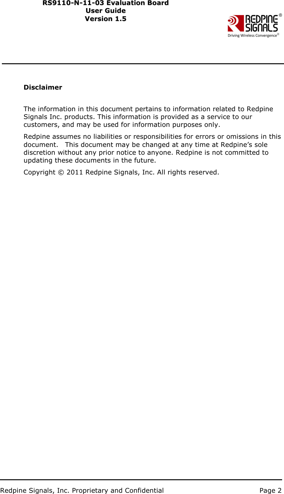                           Redpine Signals, Inc. Proprietary and Confidential   Page 2   RS9110-N-11-03 Evaluation Board RS91 1 0 -N-1 1 -0 3  Eval u ati on   B o ard User Guide Us e r Gu i d e  Version 1.5   Ver s i o n 1.5     Disclaimer   The information in this document pertains to information related to Redpine Signals Inc. products. This information is provided as a service to our customers, and may be used for information purposes only. Redpine assumes no liabilities or responsibilities for errors or omissions in this document.    This document may be changed at any time at Redpine’s sole discretion without any prior notice to anyone. Redpine is not committed to updating these documents in the future. Copyright © 2011 Redpine Signals, Inc. All rights reserved. 