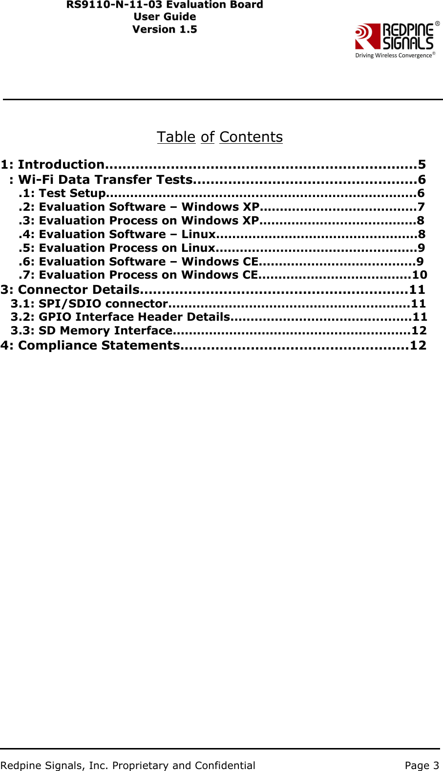                           Redpine Signals, Inc. Proprietary and Confidential   Page 3   RS9110-N-11-03 Evaluation Board RS91 1 0 -N-1 1 -0 3  Eval u ati on   B o ard User Guide Us e r Gu i d e  Version 1.5   Ver s i o n 1.5      Table of Contents   1: Introduction.......................................................................5: Wi-Fi Data Transfer Tests...................................................6 .1: Test Setup.............................................................................6.2: Evaluation Software – Windows XP.......................................7.3: Evaluation Process on Windows XP.......................................8 .4: Evaluation Software – Linux..................................................8.5: Evaluation Process on Linux..................................................9.6: Evaluation Software – Windows CE.......................................9.7: Evaluation Process on Windows CE......................................103: Connector Details.............................................................113.1: SPI/SDIO connector............................................................113.2: GPIO Interface Header Details.............................................113.3: SD Memory Interface...........................................................124: Compliance Statements....................................................12    