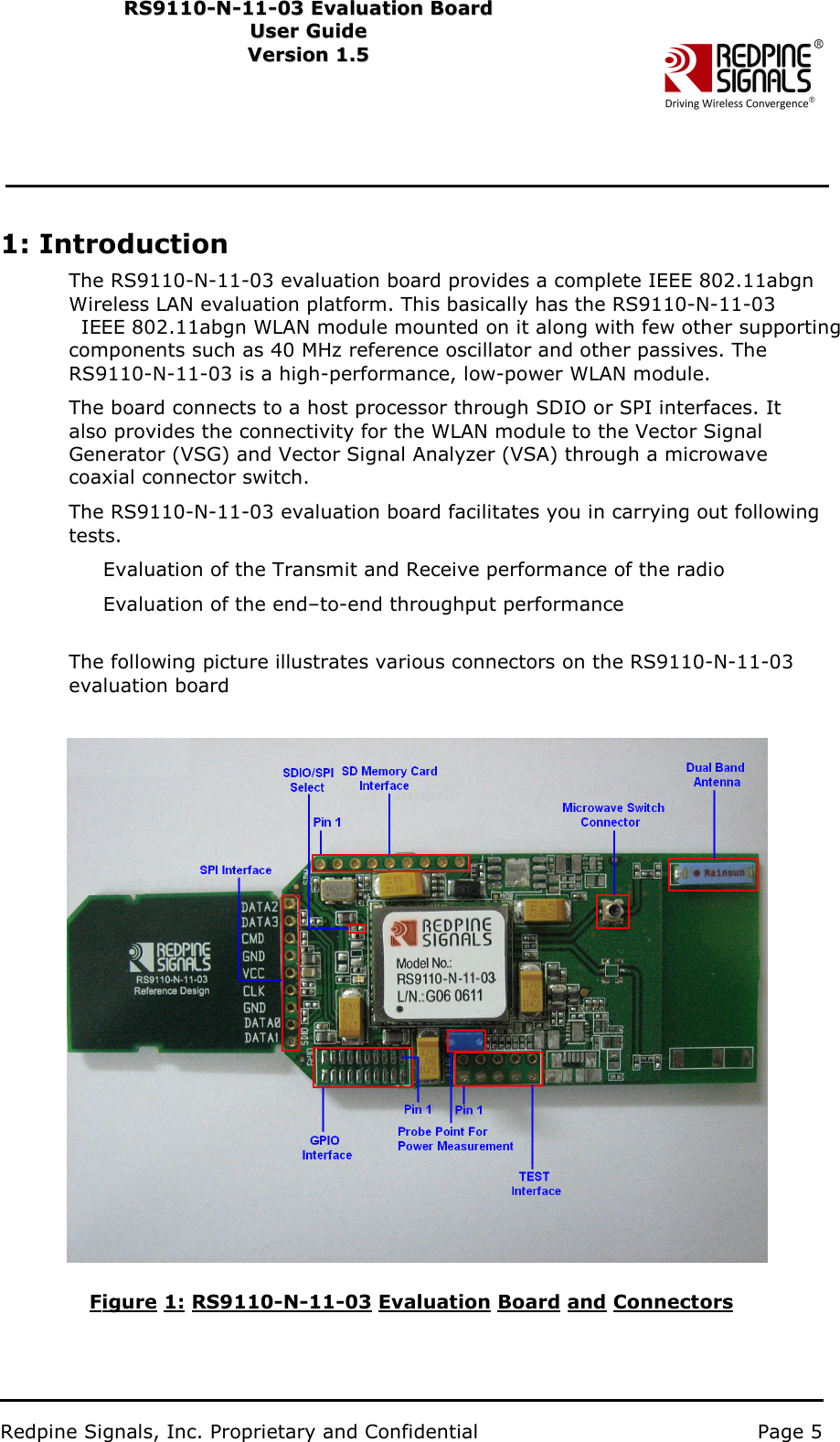                           Redpine Signals, Inc. Proprietary and Confidential   Page 5   RS9110-N-11-03 Evaluation Board RS91 1 0 -N-1 1 -0 3  Eval u ati on   B o ard User Guide Us e r Gu i d e  Version 1.5   Ver s i o n 1.5   1: Introduction The RS9110-N-11-03 evaluation board provides a complete IEEE 802.11abgn W ireless LAN evaluation platform. This basically has the RS9110-N-11-03 IEEE 802.11abgn WLAN module mounted on it along with few other supporting components such as 40 MHz reference oscillator and other passives. The RS9110-N-11-03 is a high-performance, low-power WLAN module.   The board connects to a host processor through SDIO or SPI interfaces. It also provides the connectivity for the WLAN module to the Vector Signal Generator (VSG) and Vector Signal Analyzer (VSA) through a microwave coaxial connector switch. The RS9110-N-11-03 evaluation board facilitates you in carrying out following tests.   Evaluation of the Transmit and Receive performance of the radio Evaluation of the end–to-end throughput performance   The following picture illustrates various connectors on the RS9110-N-11-03 evaluation board                   Figure 1: RS9110-N-11-03 Evaluation Board and Connectors 