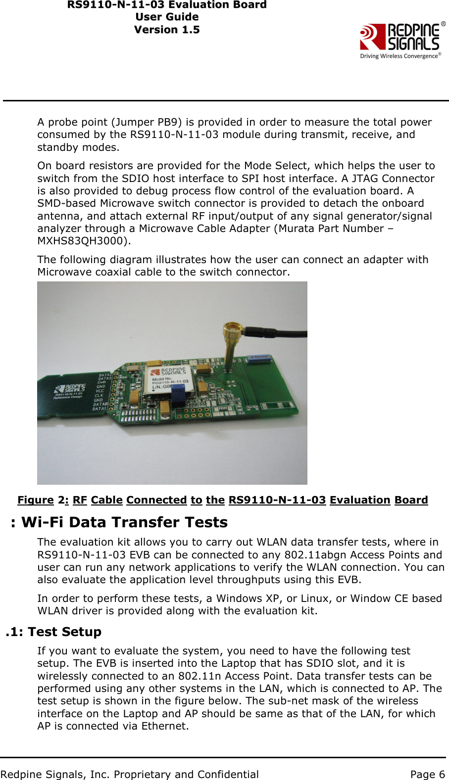                           Redpine Signals, Inc. Proprietary and Confidential   Page 6   RS9110-N-11-03 Evaluation Board RS91 1 0 -N-1 1 -0 3  Eval u ati on   B o ard User Guide Us e r Gu i d e  Version 1.5   Ver s i o n 1.5   A probe point (Jumper PB9) is provided in order to measure the total power consumed by the RS9110-N-11-03 module during transmit, receive, and standby modes. On board resistors are provided for the Mode Select, which helps the user to switch from the SDIO host interface to SPI host interface. A JTAG Connector is also provided to debug process flow control of the evaluation board. A SMD-based Microwave switch connector is provided to detach the onboard antenna, and attach external RF input/output of any signal generator/signal analyzer through a Microwave Cable Adapter (Murata Part Number – MXHS83QH3000).   The following diagram illustrates how the user can connect an adapter with Microwave coaxial cable to the switch connector.    Figure 2: RF Cable Connected to the RS9110-N-11-03 Evaluation Board : Wi-Fi Data Transfer Tests The evaluation kit allows you to carry out WLAN data transfer tests, where in RS9110-N-11-03 EVB can be connected to any 802.11abgn Access Points and user can run any network applications to verify the WLAN connection. You can also evaluate the application level throughputs using this EVB. In order to perform these tests, a Windows XP, or Linux, or Window CE based W L AN driver is provided along with the evaluation kit. .1: Test Setup If you want to evaluate the system, you need to have the following test setup. The EVB is inserted into the Laptop that has SDIO slot, and it is wirelessly connected to an 802.11n Access Point. Data transfer tests can be performed using any other systems in the LAN, which is connected to AP. The test setup is shown in the figure below. The sub-net mask of the wireless interface on the Laptop and AP should be same as that of the LAN, for which AP is connected via Ethernet. 