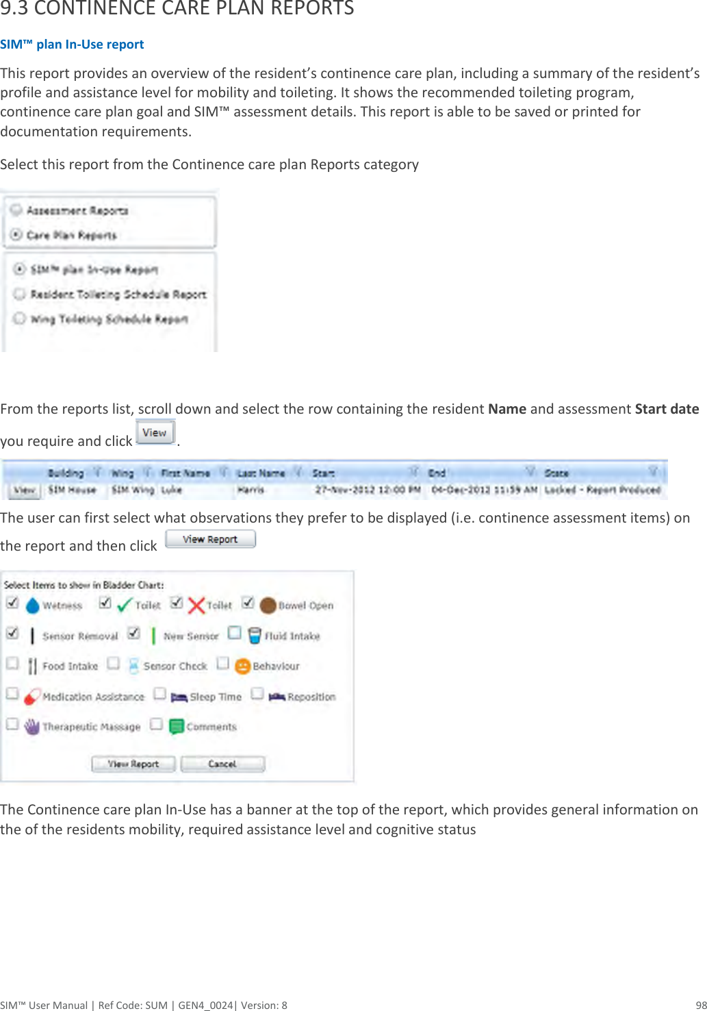  SIM™ User Manual | Ref Code: SUM | GEN4_0024| Version: 8  98   9.3 CONTINENCE CARE PLAN REPORTS SIM™ plan In-Use report This report provides an overview of the resident’s continence care plan, including a summary of the resident’s profile and assistance level for mobility and toileting. It shows the recommended toileting program, continence care plan goal and SIM™ assessment details. This report is able to be saved or printed for documentation requirements. Select this report from the Continence care plan Reports category   From the reports list, scroll down and select the row containing the resident Name and assessment Start date you require and click  .  The user can first select what observations they prefer to be displayed (i.e. continence assessment items) on the report and then click     The Continence care plan In-Use has a banner at the top of the report, which provides general information on the of the residents mobility, required assistance level and cognitive status 