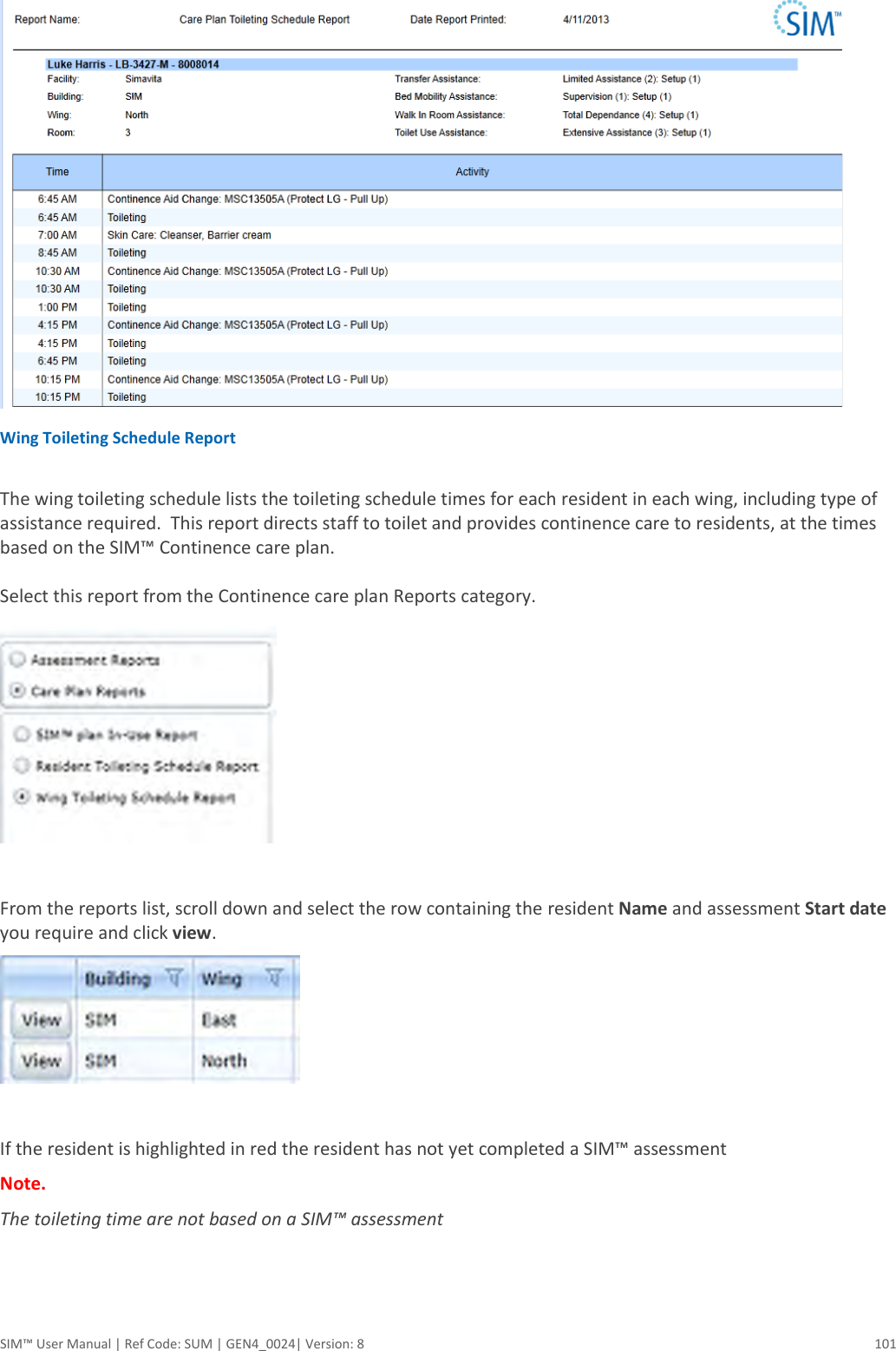  SIM™ User Manual | Ref Code: SUM | GEN4_0024| Version: 8  101  Wing Toileting Schedule Report  The wing toileting schedule lists the toileting schedule times for each resident in each wing, including type of assistance required.  This report directs staff to toilet and provides continence care to residents, at the times based on the SIM™ Continence care plan.  Select this report from the Continence care plan Reports category.   From the reports list, scroll down and select the row containing the resident Name and assessment Start date you require and click view.   If the resident is highlighted in red the resident has not yet completed a SIM™ assessment  Note.  The toileting time are not based on a SIM™ assessment  