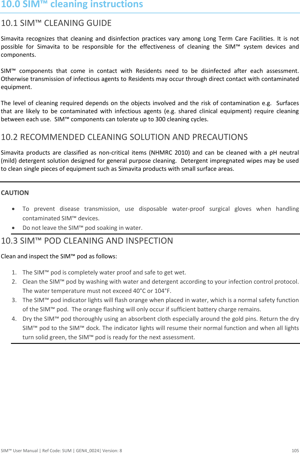  SIM™ User Manual | Ref Code: SUM | GEN4_0024| Version: 8  105 10.0 SIM™ cleaning instructions 10.1 SIM™ CLEANING GUIDE Simavita  recognizes  that  cleaning  and  disinfection  practices  vary  among  Long  Term  Care  Facilities.  It  is  not possible  for  Simavita  to  be  responsible  for  the  effectiveness  of  cleaning  the  SIM™  system  devices  and components.   SIM™  components  that  come  in  contact  with  Residents  need  to  be  disinfected  after  each  assessment. Otherwise transmission of infectious agents to Residents may occur through direct contact with contaminated equipment.  The level of  cleaning required depends on  the objects  involved  and the  risk of contamination e.g.   Surfaces that  are  likely  to  be  contaminated  with  infectious  agents  (e.g.  shared  clinical  equipment)  require  cleaning between each use.  SIM™ components can tolerate up to 300 cleaning cycles.  10.2 RECOMMENDED CLEANING SOLUTION AND PRECAUTIONS Simavita  products  are  classified  as  non-critical  items  (NHMRC  2010)  and  can  be  cleaned  with  a  pH  neutral (mild) detergent solution designed for general purpose cleaning.  Detergent impregnated wipes may be used to clean single pieces of equipment such as Simavita products with small surface areas.   CAUTION  To  prevent  disease  transmission,  use  disposable  water-proof  surgical  gloves  when  handling contaminated SIM™ devices.  Do not leave the SIM™ pod soaking in water. 10.3 SIM™ POD CLEANING AND INSPECTION Clean and inspect the SIM™ pod as follows:  1. The SIM™ pod is completely water proof and safe to get wet. 2. Clean the SIM™ pod by washing with water and detergent according to your infection control protocol. The water temperature must not exceed 40°C or 104°F. 3. The SIM™ pod indicator lights will flash orange when placed in water, which is a normal safety function of the SIM™ pod.  The orange flashing will only occur if sufficient battery charge remains. 4. Dry the SIM™ pod thoroughly using an absorbent cloth especially around the gold pins. Return the dry SIM™ pod to the SIM™ dock. The indicator lights will resume their normal function and when all lights turn solid green, the SIM™ pod is ready for the next assessment.     