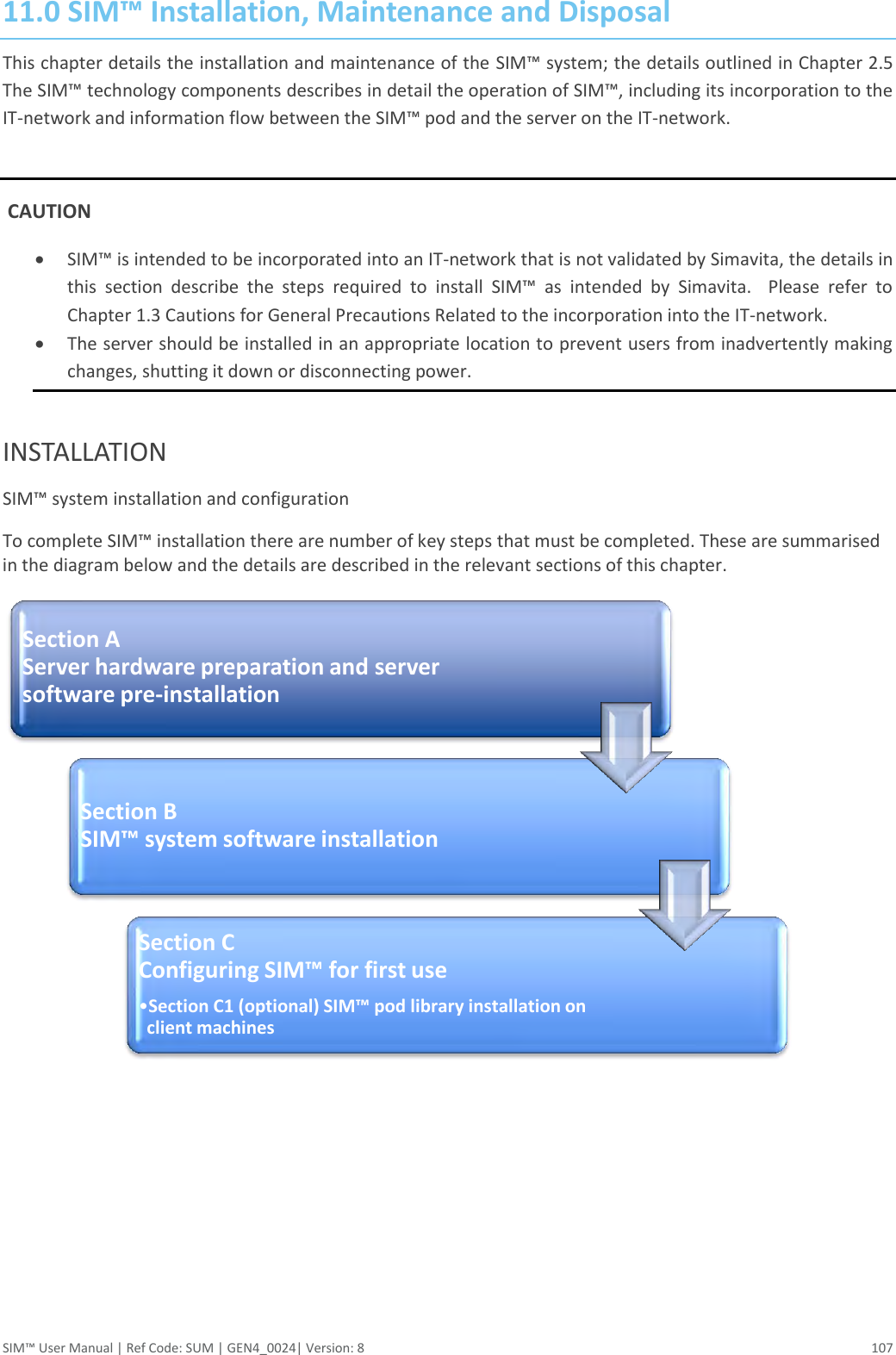  SIM™ User Manual | Ref Code: SUM | GEN4_0024| Version: 8  107 11.0 SIM™ Installation, Maintenance and Disposal This chapter details the installation and maintenance of the SIM™ system; the details outlined in Chapter 2.5 The SIM™ technology components describes in detail the operation of SIM™, including its incorporation to the IT-network and information flow between the SIM™ pod and the server on the IT-network.   CAUTION  SIM™ is intended to be incorporated into an IT-network that is not validated by Simavita, the details in this  section  describe  the  steps  required  to  install  SIM™  as  intended  by  Simavita.    Please  refer  to Chapter 1.3 Cautions for General Precautions Related to the incorporation into the IT-network.  The server should be installed in an appropriate location to prevent users from inadvertently making changes, shutting it down or disconnecting power.  INSTALLATION SIM™ system installation and configuration To complete SIM™ installation there are number of key steps that must be completed. These are summarised in the diagram below and the details are described in the relevant sections of this chapter.     Section A Server hardware preparation and server software pre-installation Section B SIM™ system software installation Section C Configuring SIM™ for first use •Section C1 (optional) SIM™ pod library installation on client machines 