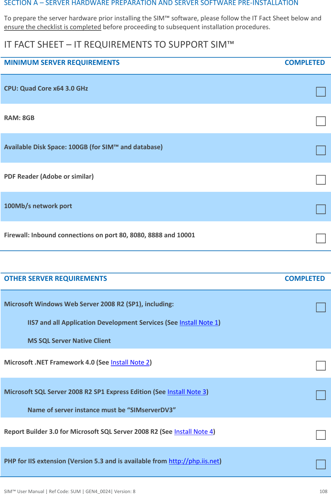  SIM™ User Manual | Ref Code: SUM | GEN4_0024| Version: 8  108 SECTION A – SERVER HARDWARE PREPARATION AND SERVER SOFTWARE PRE-INSTALLATION To prepare the server hardware prior installing the SIM™ software, please follow the IT Fact Sheet below and ensure the checklist is completed before proceeding to subsequent installation procedures.  IT FACT SHEET – IT REQUIREMENTS TO SUPPORT SIM™ MINIMUM SERVER REQUIREMENTS COMPLETED CPU: Quad Core x64 3.0 GHz ☐ RAM: 8GB ☐ Available Disk Space: 100GB (for SIM™ and database)  ☐ PDF Reader (Adobe or similar) ☐ 100Mb/s network port  ☐ Firewall: Inbound connections on port 80, 8080, 8888 and 10001 ☐  OTHER SERVER REQUIREMENTS COMPLETED Microsoft Windows Web Server 2008 R2 (SP1), including: IIS7 and all Application Development Services (See Install Note 1) MS SQL Server Native Client ☐ Microsoft .NET Framework 4.0 (See Install Note 2) ☐ Microsoft SQL Server 2008 R2 SP1 Express Edition (See Install Note 3) Name of server instance must be “SIMserverDV3”  ☐ Report Builder 3.0 for Microsoft SQL Server 2008 R2 (See Install Note 4) ☐ PHP for IIS extension (Version 5.3 and is available from http://php.iis.net) ☐ 