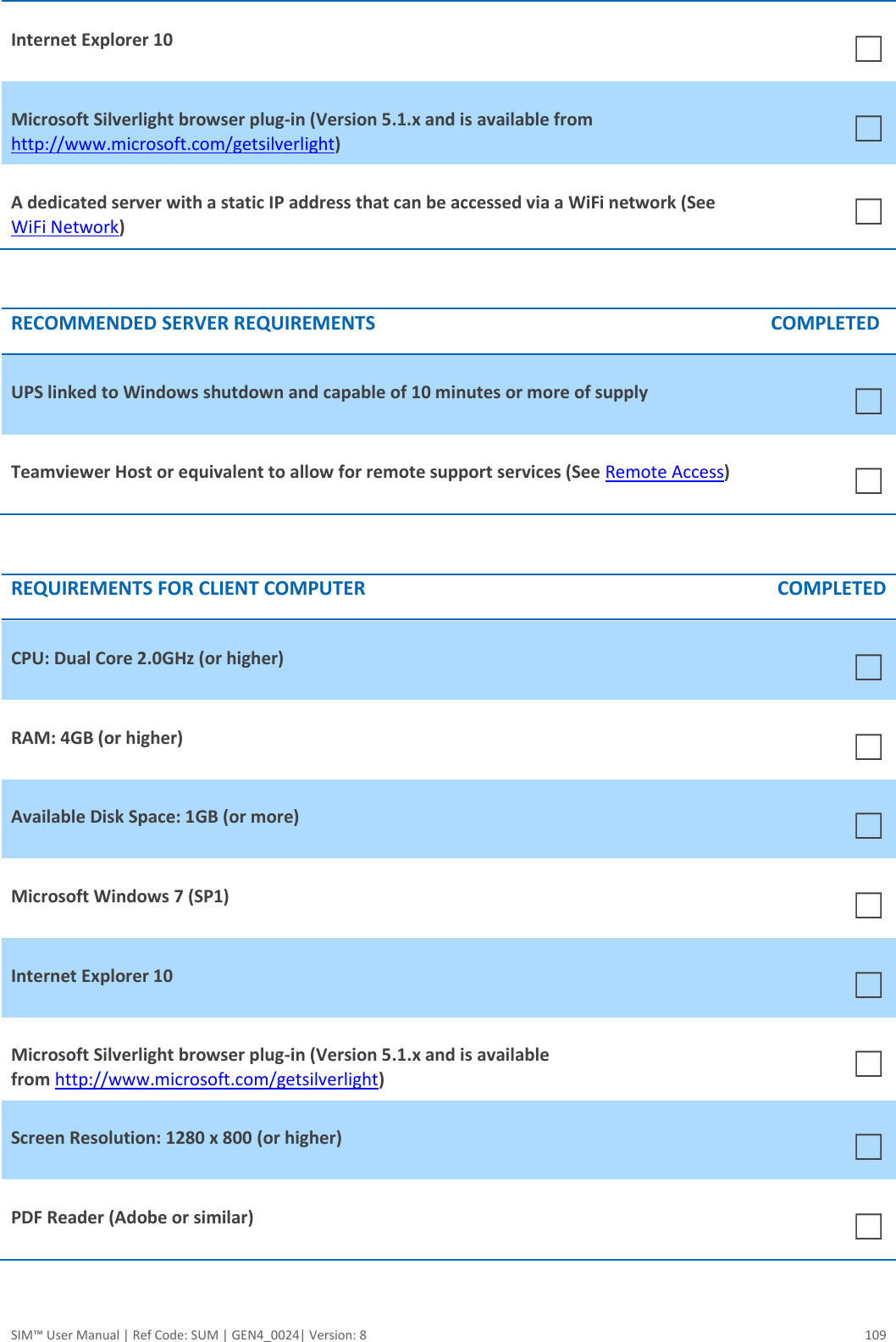  SIM™ User Manual | Ref Code: SUM | GEN4_0024| Version: 8  109 Internet Explorer 10 ☐ Microsoft Silverlight browser plug-in (Version 5.1.x and is available from http://www.microsoft.com/getsilverlight) ☐ A dedicated server with a static IP address that can be accessed via a WiFi network (See WiFi Network) ☐  RECOMMENDED SERVER REQUIREMENTS COMPLETED UPS linked to Windows shutdown and capable of 10 minutes or more of supply ☐ Teamviewer Host or equivalent to allow for remote support services (See Remote Access) ☐  REQUIREMENTS FOR CLIENT COMPUTER COMPLETED CPU: Dual Core 2.0GHz (or higher)   ☐ RAM: 4GB (or higher)  ☐ Available Disk Space: 1GB (or more) ☐ Microsoft Windows 7 (SP1) ☐ Internet Explorer 10 ☐ Microsoft Silverlight browser plug-in (Version 5.1.x and is available from http://www.microsoft.com/getsilverlight) ☐ Screen Resolution: 1280 x 800 (or higher) ☐ PDF Reader (Adobe or similar) ☐   