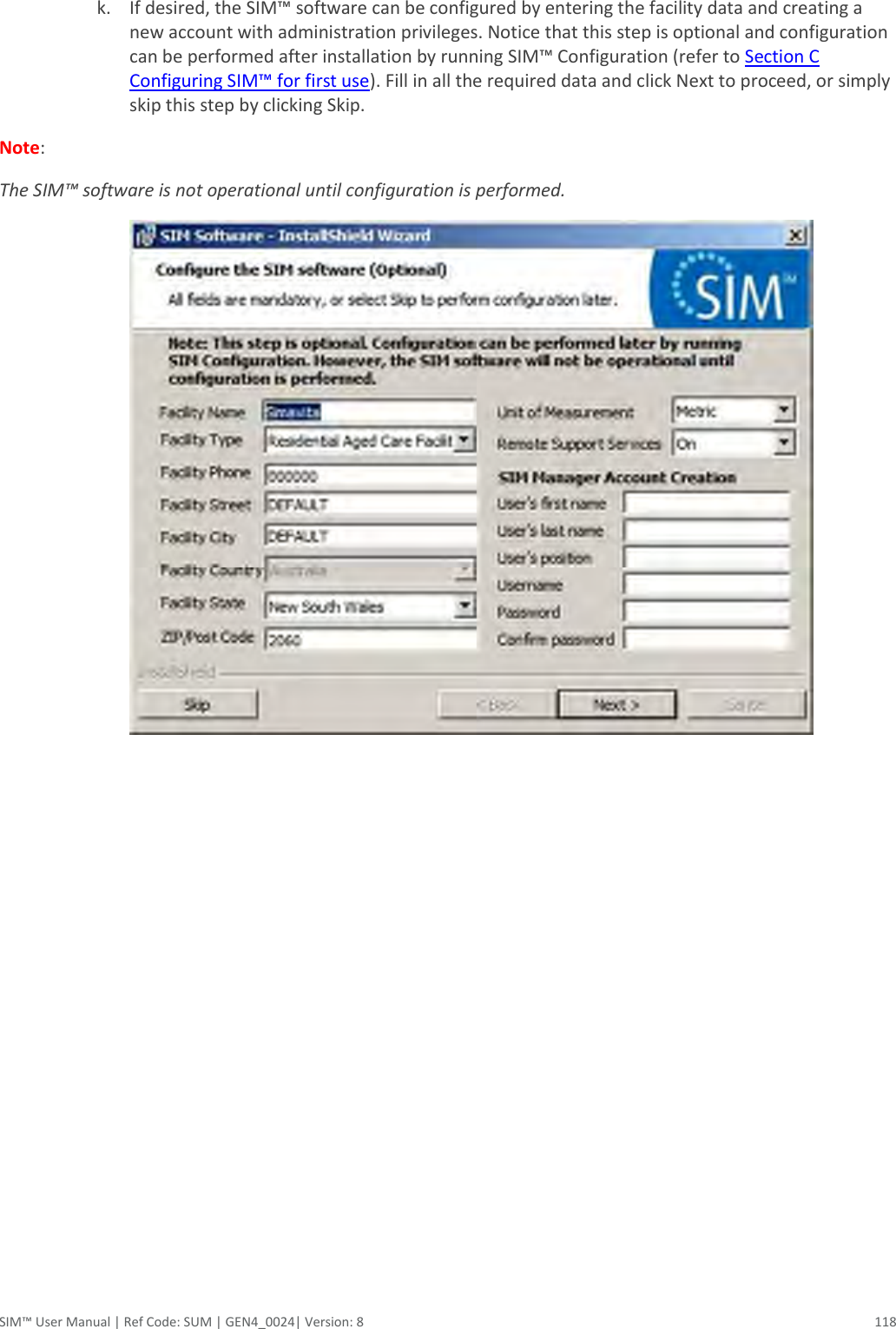  SIM™ User Manual | Ref Code: SUM | GEN4_0024| Version: 8  118  k. If desired, the SIM™ software can be configured by entering the facility data and creating a new account with administration privileges. Notice that this step is optional and configuration can be performed after installation by running SIM™ Configuration (refer to Section C Configuring SIM™ for first use). Fill in all the required data and click Next to proceed, or simply skip this step by clicking Skip.  Note:  The SIM™ software is not operational until configuration is performed.      