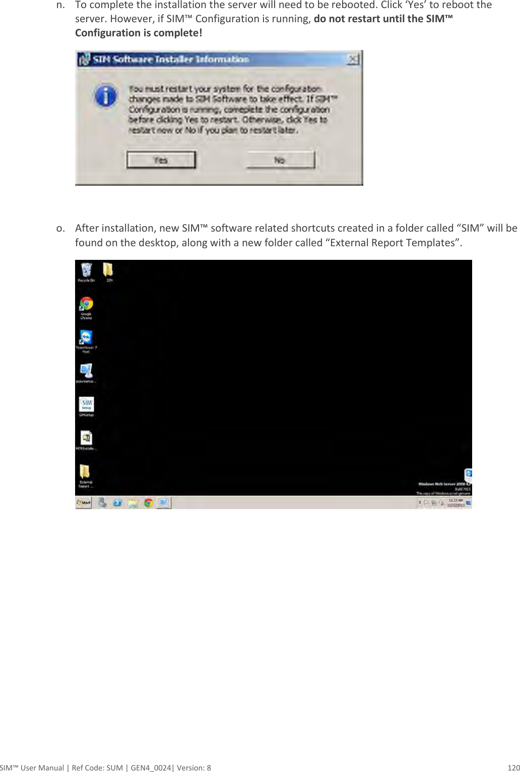  SIM™ User Manual | Ref Code: SUM | GEN4_0024| Version: 8  120  n. To complete the installation the server will need to be rebooted. Click ‘Yes’ to reboot the server. However, if SIM™ Configuration is running, do not restart until the SIM™ Configuration is complete!        o. After installation, new SIM™ software related shortcuts created in a folder called “SIM” will be found on the desktop, along with a new folder called “External Report Templates”.     