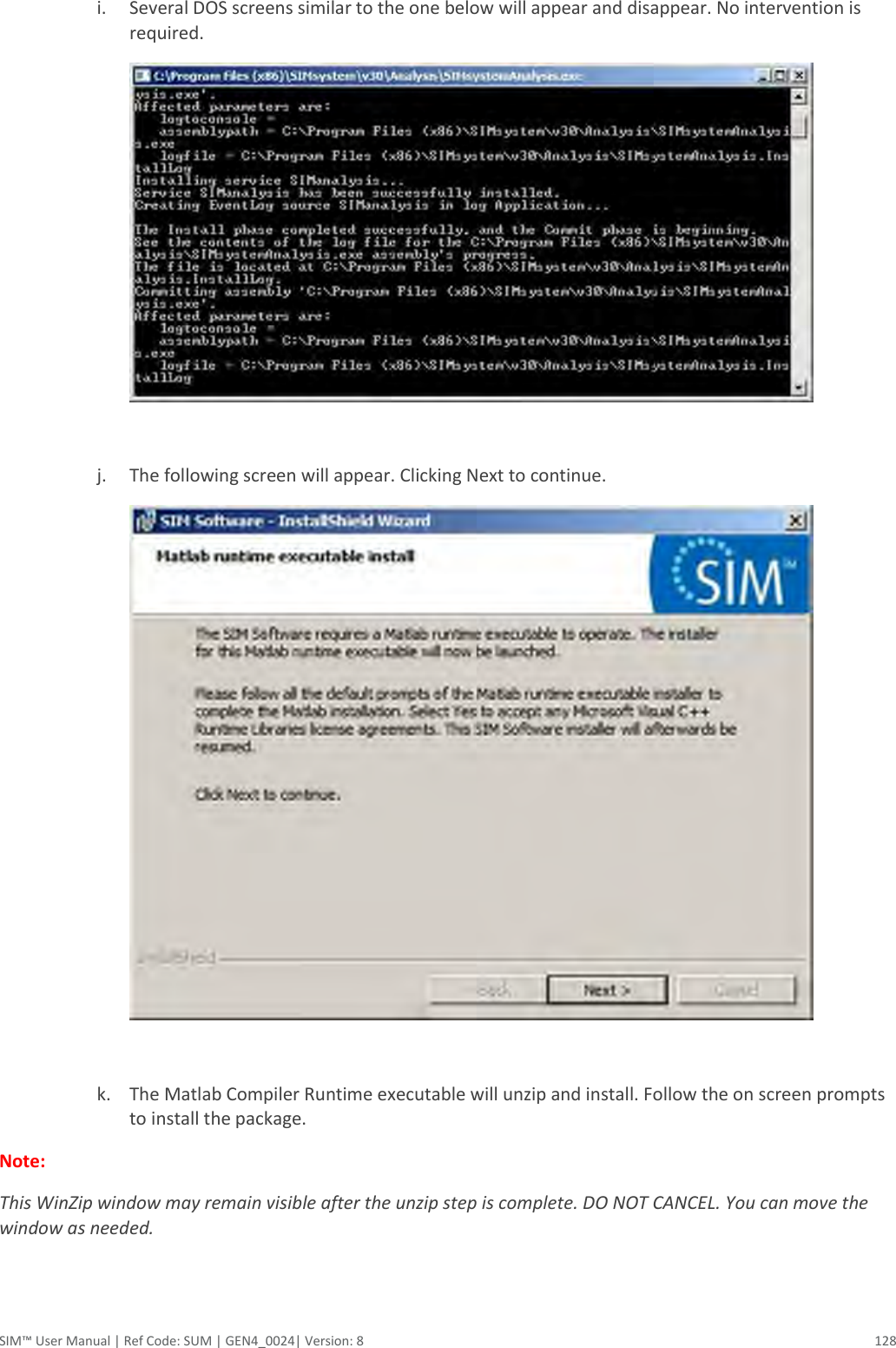  SIM™ User Manual | Ref Code: SUM | GEN4_0024| Version: 8  128  i. Several DOS screens similar to the one below will appear and disappear. No intervention is required.     j. The following screen will appear. Clicking Next to continue.   k. The Matlab Compiler Runtime executable will unzip and install. Follow the on screen prompts to install the package.   Note:   This WinZip window may remain visible after the unzip step is complete. DO NOT CANCEL. You can move the window as needed. 