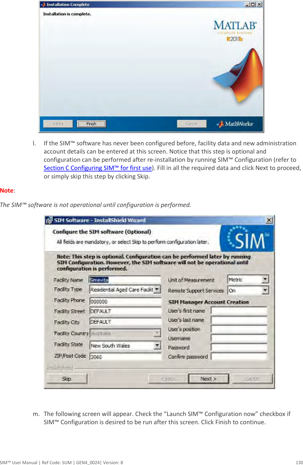  SIM™ User Manual | Ref Code: SUM | GEN4_0024| Version: 8  130  l. If the SIM™ software has never been configured before, facility data and new administration account details can be entered at this screen. Notice that this step is optional and configuration can be performed after re-installation by running SIM™ Configuration (refer to Section C Configuring SIM™ for first use). Fill in all the required data and click Next to proceed, or simply skip this step by clicking Skip.  Note:  The SIM™ software is not operational until configuration is performed.    m. The following screen will appear. Check the “Launch SIM™ Configuration now” checkbox if SIM™ Configuration is desired to be run after this screen. Click Finish to continue. 