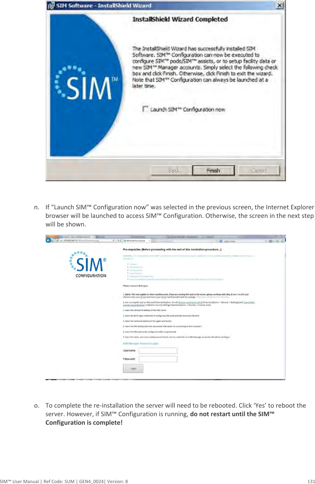  SIM™ User Manual | Ref Code: SUM | GEN4_0024| Version: 8  131   n. If “Launch SIM™ Configuration now” was selected in the previous screen, the Internet Explorer browser will be launched to access SIM™ Configuration. Otherwise, the screen in the next step will be shown.   o. To complete the re-installation the server will need to be rebooted. Click ‘Yes’ to reboot the server. However, if SIM™ Configuration is running, do not restart until the SIM™ Configuration is complete!      