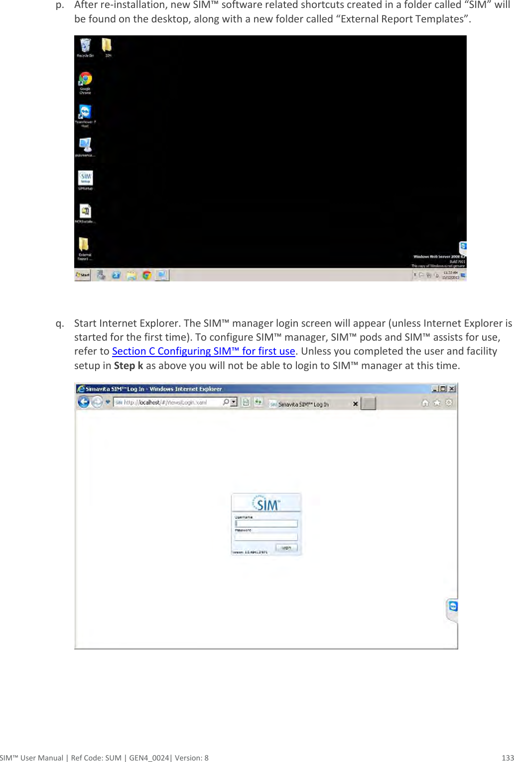  SIM™ User Manual | Ref Code: SUM | GEN4_0024| Version: 8  133  p. After re-installation, new SIM™ software related shortcuts created in a folder called “SIM” will be found on the desktop, along with a new folder called “External Report Templates”.   q. Start Internet Explorer. The SIM™ manager login screen will appear (unless Internet Explorer is started for the first time). To configure SIM™ manager, SIM™ pods and SIM™ assists for use, refer to Section C Configuring SIM™ for first use. Unless you completed the user and facility setup in Step k as above you will not be able to login to SIM™ manager at this time.     